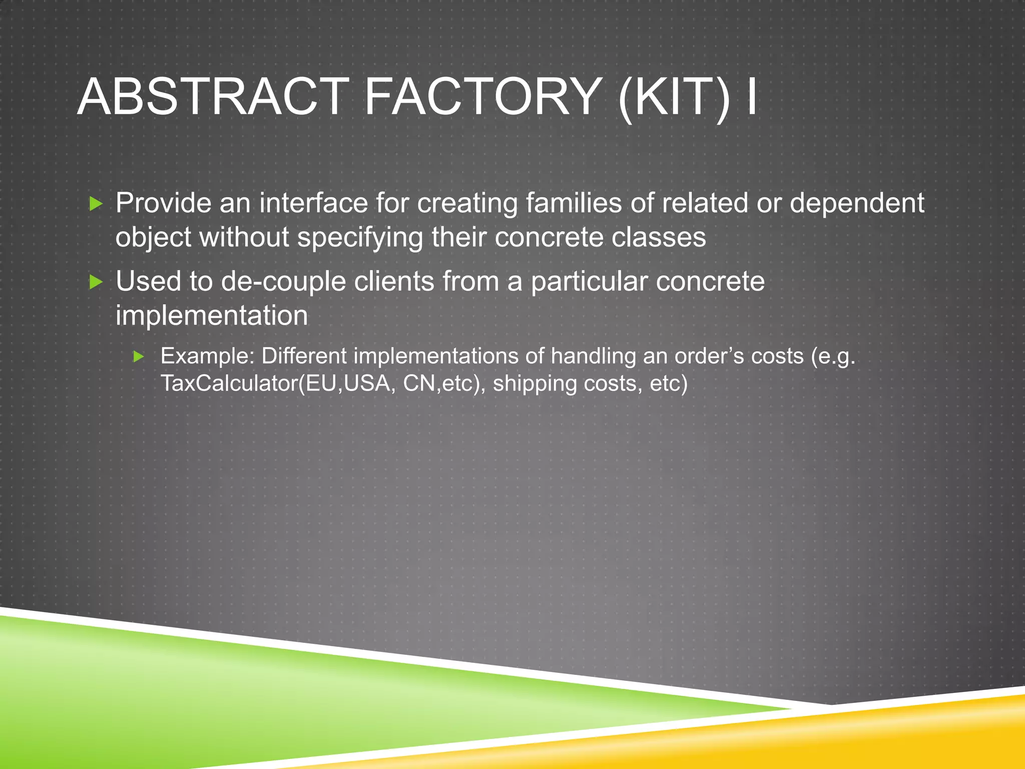 Abstract Factory (Kit) IProvide an interface for creating families of related or dependent object without specifying their concrete classesUsed to de-couple clients from a particular concrete implementationExample: Different implementations of handling an order’s costs (e.g. TaxCalculator(EU,USA, CN,etc), shipping costs, etc) 