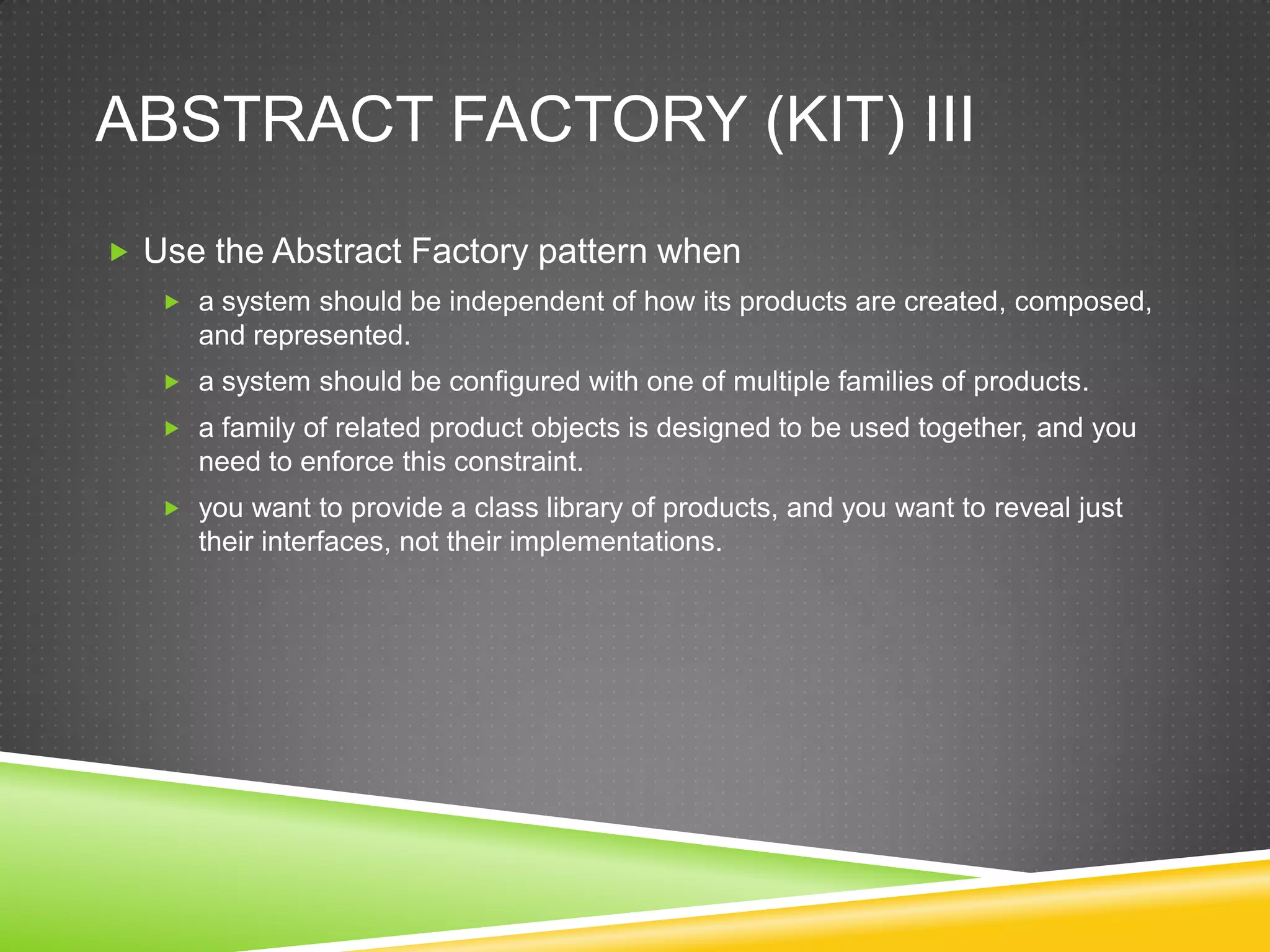 Abstract Factory (Kit) IIIUse the Abstract Factory pattern when a system should be independent of how its products are created, composed, and represented. a system should be configured with one of multiple families of products. a family of related product objects is designed to be used together, and you need to enforce this constraint. you want to provide a class library of products, and you want to reveal just their interfaces, not their implementations. 