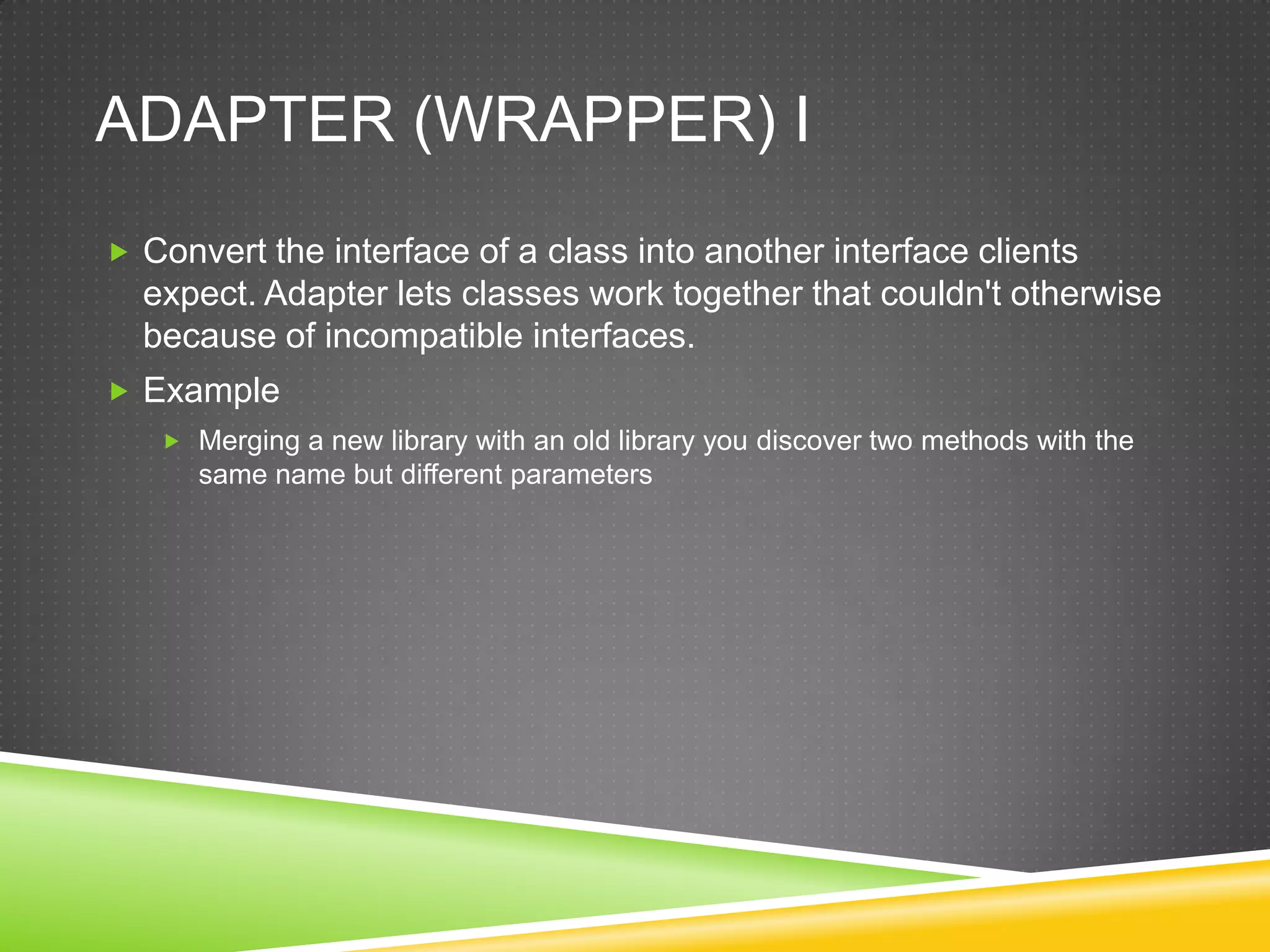 Adapter (Wrapper) IConvert the interface of a class into another interface clients expect. Adapter lets classes work together that couldn't otherwise because of incompatible interfaces.ExampleMerging a new library with an old library you discover two methods with the same name but different parameters