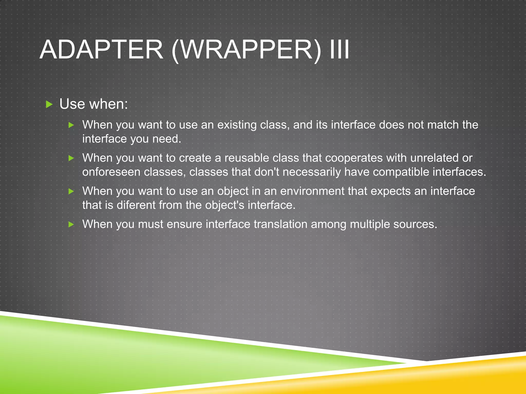 Adapter (Wrapper) IIIUse when:When you want to use an existing class, and its interface does not match the interface you need.When you want to create a reusable class that cooperates with unrelated or onforeseen classes, classes that don't necessarily have compatible interfaces.When you want to use an object in an environment that expects an interface that is diferent from the object's interface.When you must ensure interface translation among multiple sources.