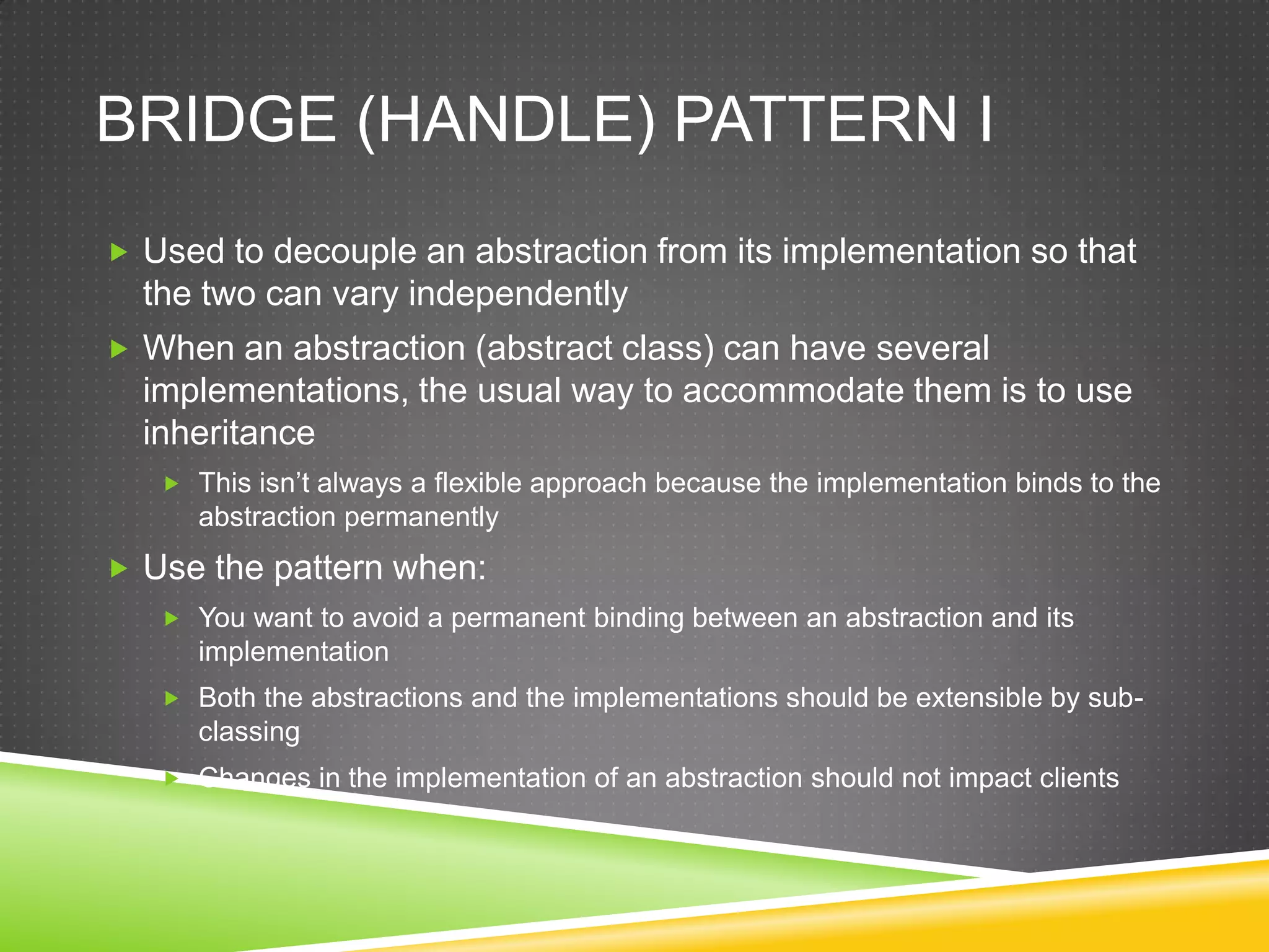 Bridge (Handle) Pattern IUsed to decouple an abstraction from its implementation so that the two can vary independentlyWhen an abstraction (abstract class) can have several implementations, the usual way to accommodate them is to use inheritanceThis isn’t always a flexible approach because the implementation binds to the abstraction permanentlyUse the pattern when:You want to avoid a permanent binding between an abstraction and its implementationBoth the abstractions and the implementations should be extensible by sub-classingChanges in the implementation of an abstraction should not impact clients