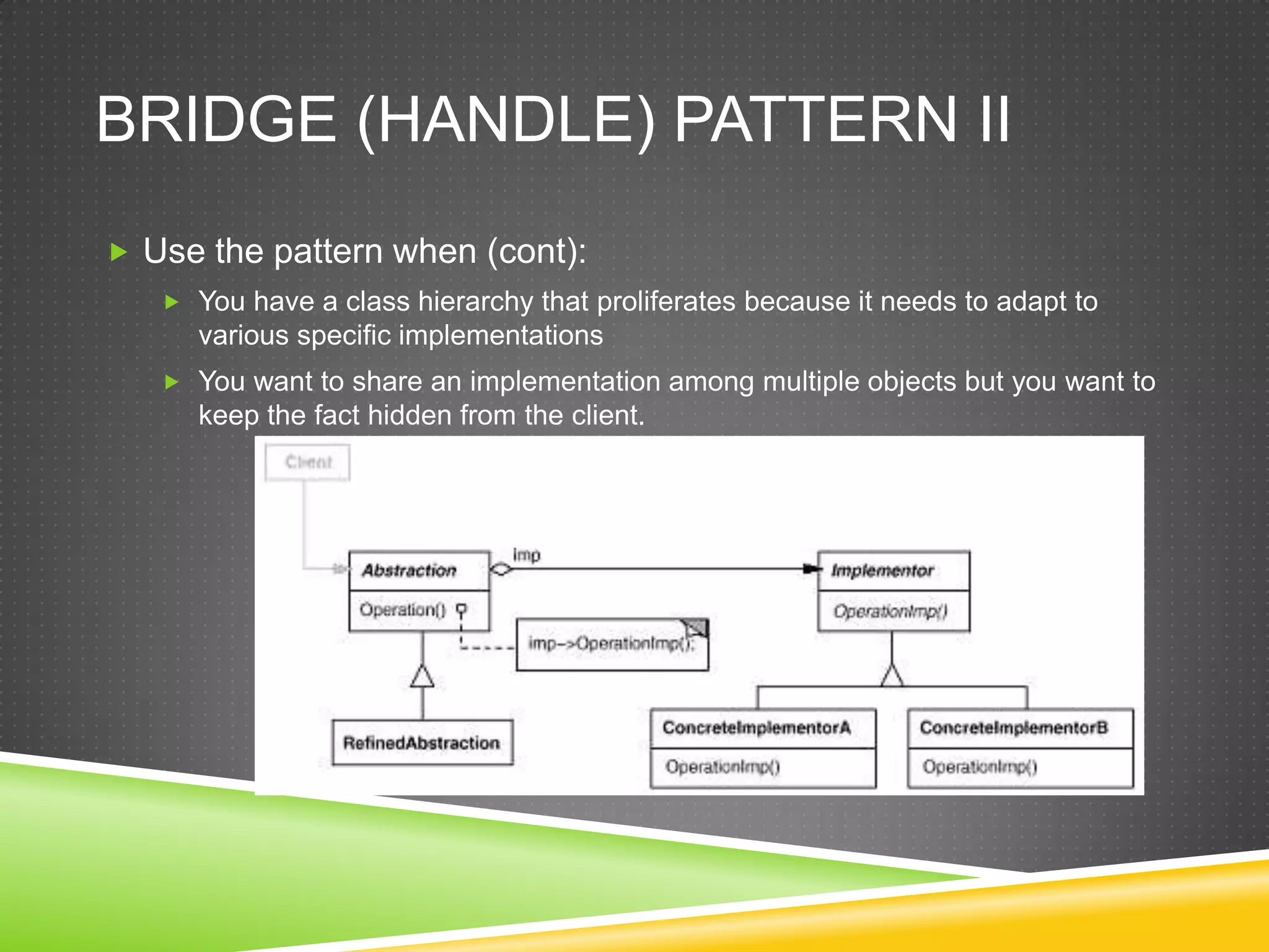 Bridge (Handle) Pattern IIUse the pattern when (cont):You have a class hierarchy that proliferates because it needs to adapt to various specific implementationsYou want to share an implementation among multiple objects but you want to keep the fact hidden from the client.