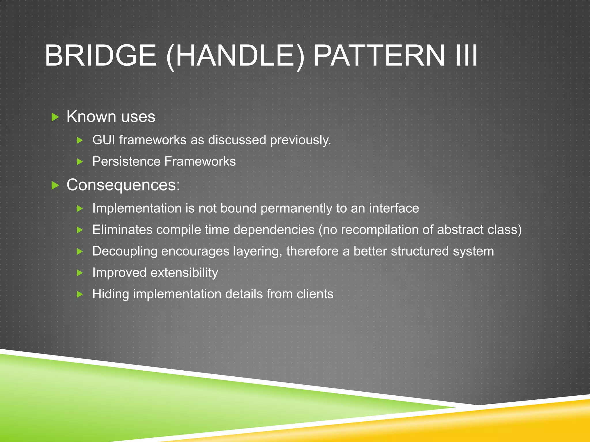 Bridge (Handle) Pattern IIIKnown usesGUI frameworks as discussed previously.Persistence FrameworksConsequences:Implementation is not bound permanently to an interfaceEliminates compile time dependencies (no recompilation of abstract class)Decoupling encourages layering, therefore a better structured systemImproved extensibilityHiding implementation details from clients