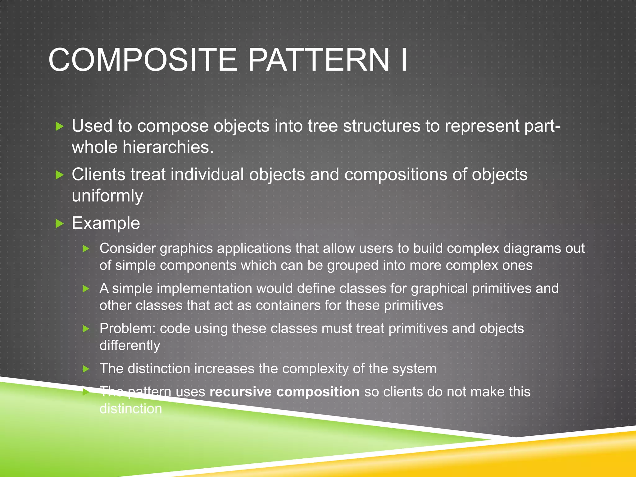 Composite pattern IUsed to compose objects into tree structures to represent part-whole hierarchies. Clients treat individual objects and compositions of objects uniformlyExampleConsider graphics applications that allow users to build complex diagrams out of simple components which can be grouped into more complex onesA simple implementation would define classes for graphical primitives and other classes that act as containers for these primitivesProblem: code using these classes must treat primitives and objects differentlyThe distinction increases the complexity of the systemThe pattern uses recursive composition so clients do not make this distinction
