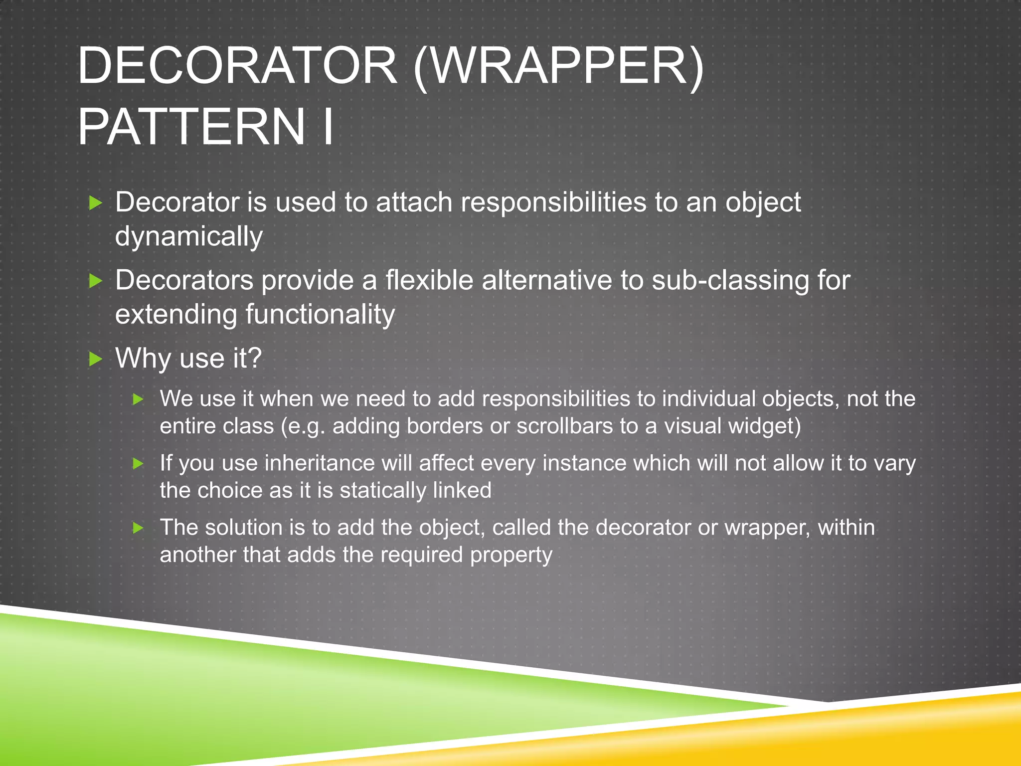 Decorator (WRAPPER) Pattern IDecorator is used to attach responsibilities to an object dynamicallyDecorators provide a flexible alternative to sub-classing for extending functionalityWhy use it?We use it when we need to add responsibilities to individual objects, not the entire class (e.g. adding borders or scrollbars to a visual widget)If you use inheritance will affect every instance which will not allow it to vary the choice as it is statically linkedThe solution is to add the object, called the decorator or wrapper, within another that adds the required property