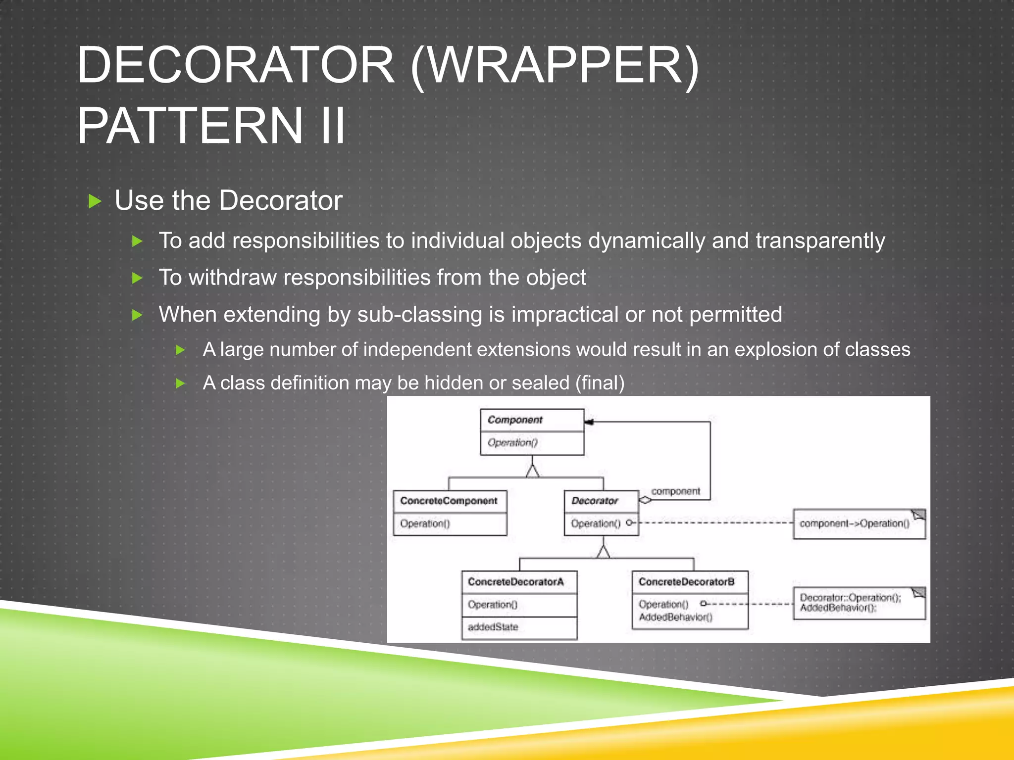 Decorator (WRAPPER) Pattern IIUse the DecoratorTo add responsibilities to individual objects dynamically and transparentlyTo withdraw responsibilities from the objectWhen extending by sub-classing is impractical or not permittedA large number of independent extensions would result in an explosion of classesA class definition may be hidden or sealed (final)