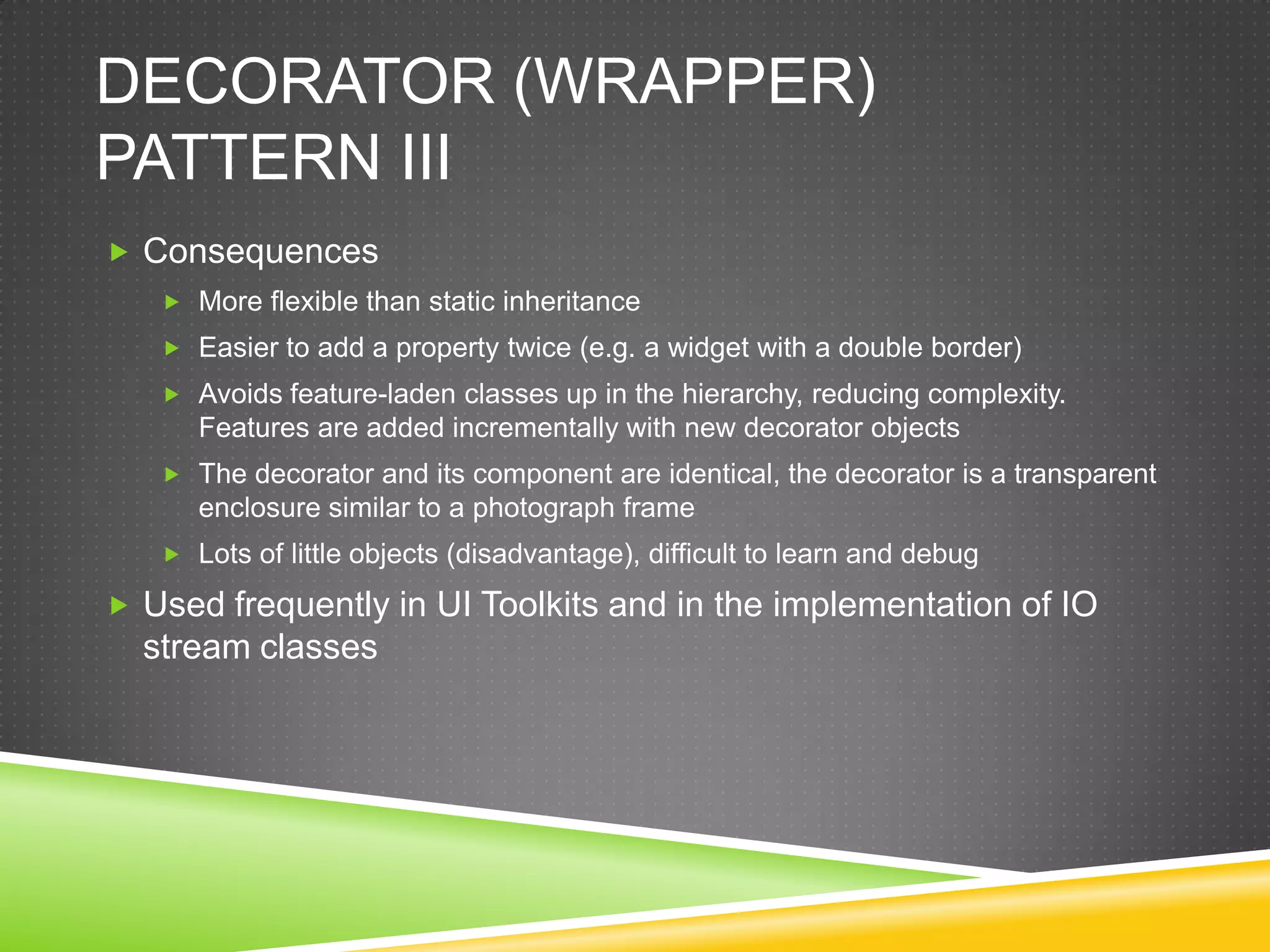 Decorator (WRAPPER) Pattern IIIConsequencesMore flexible than static inheritanceEasier to add a property twice (e.g. a widget with a double border)Avoids feature-laden classes up in the hierarchy, reducing complexity. Features are added incrementally with new decorator objectsThe decorator and its component are identical, the decorator is a transparent enclosure similar to a photograph frameLots of little objects (disadvantage), difficult to learn and debugUsed frequently in UI Toolkits and in the implementation of IO stream classes