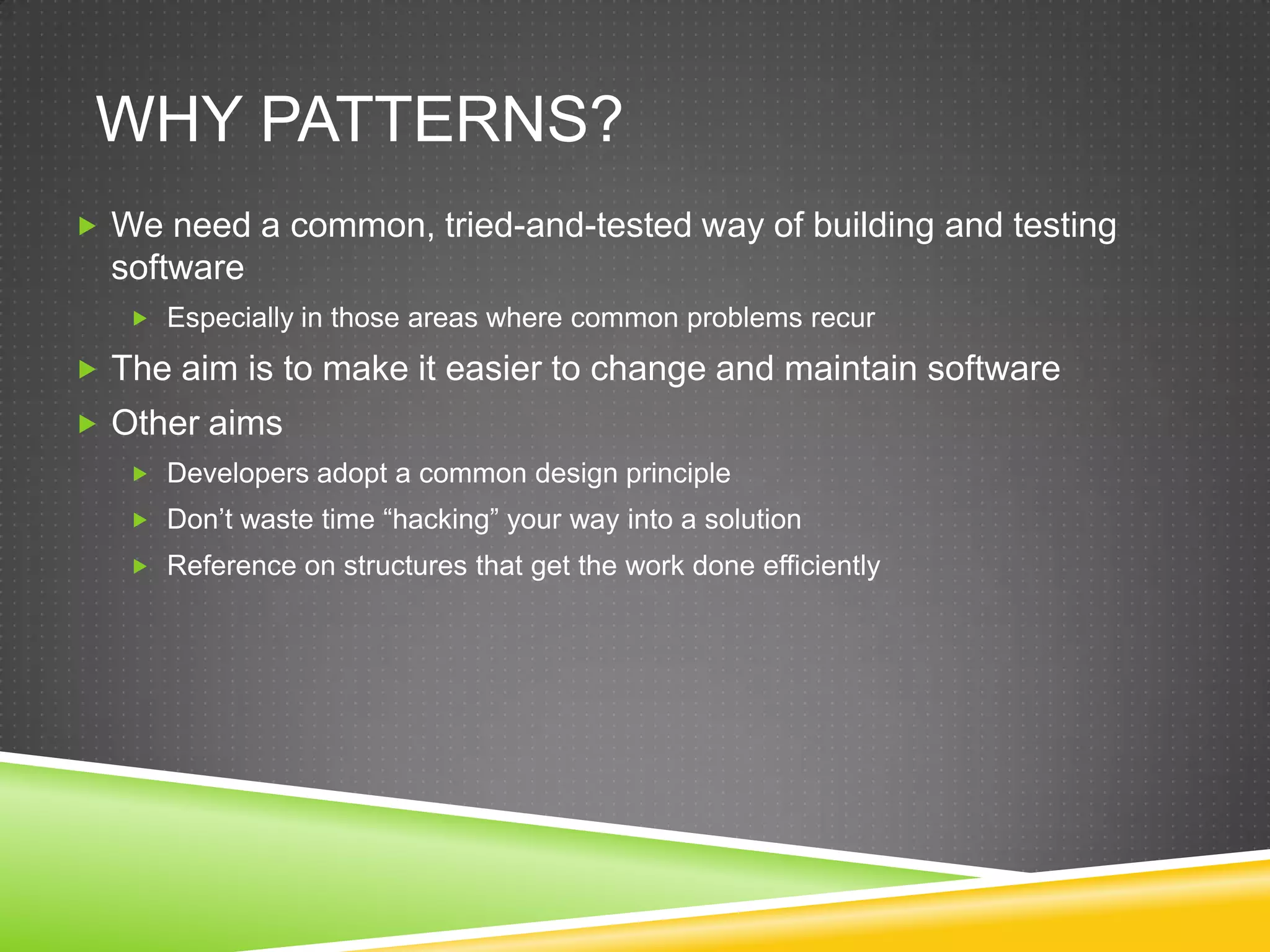 Why Patterns?We need a common, tried-and-tested way of building and testing softwareEspecially in those areas where common problems recurThe aim is to make it easier to change and maintain softwareOther aimsDevelopers adopt a common design principleDon’t waste time “hacking” your way into a solutionReference on structures that get the work done efficiently