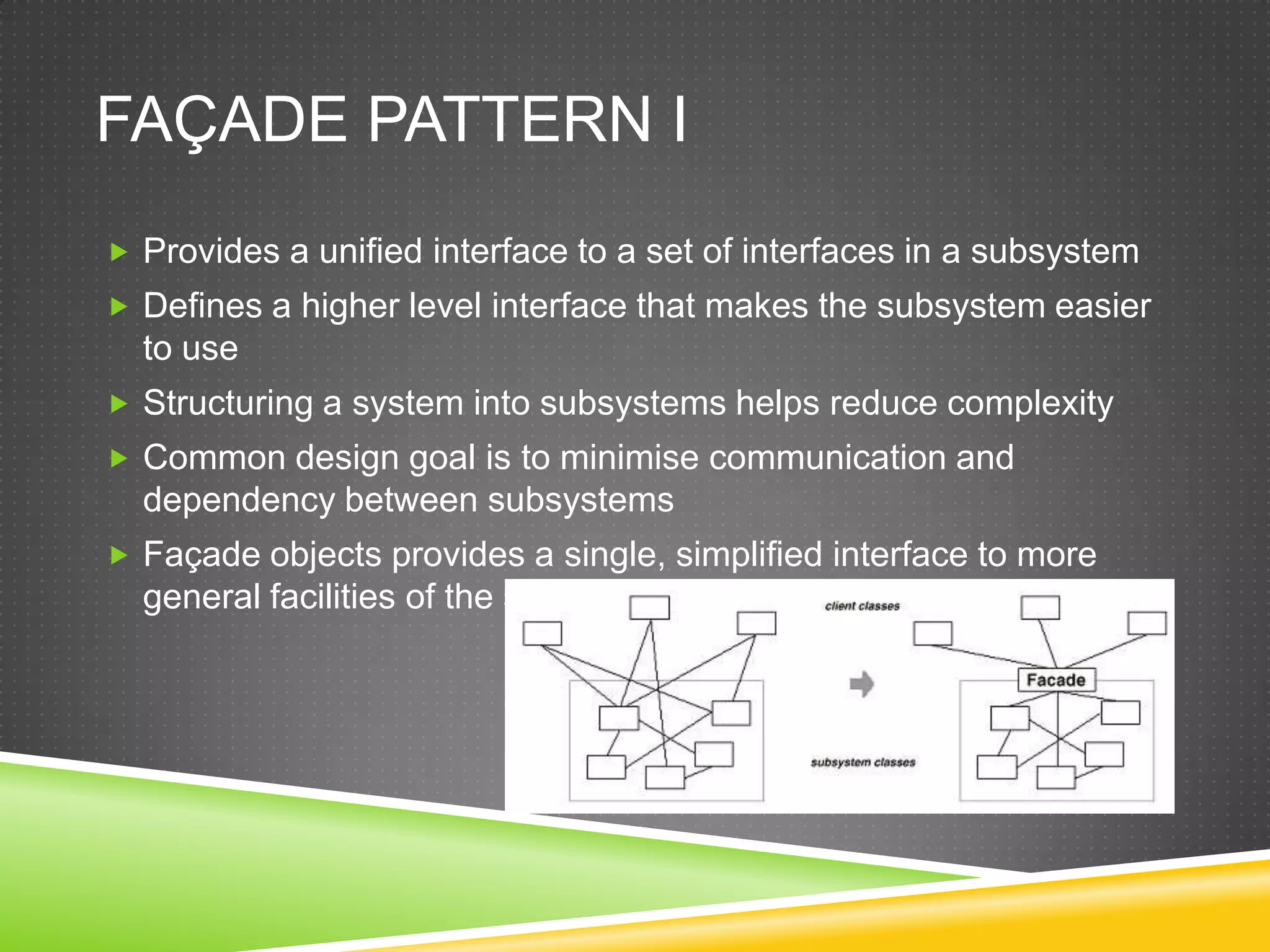 Façade Pattern IProvides a unified interface to a set of interfaces in a subsystemDefines a higher level interface that makes the subsystem easier to useStructuring a system into subsystems helps reduce complexityCommon design goal is to minimise communication and dependency between subsystemsFaçade objects provides a single, simplified interface to more general facilities of the sub-system