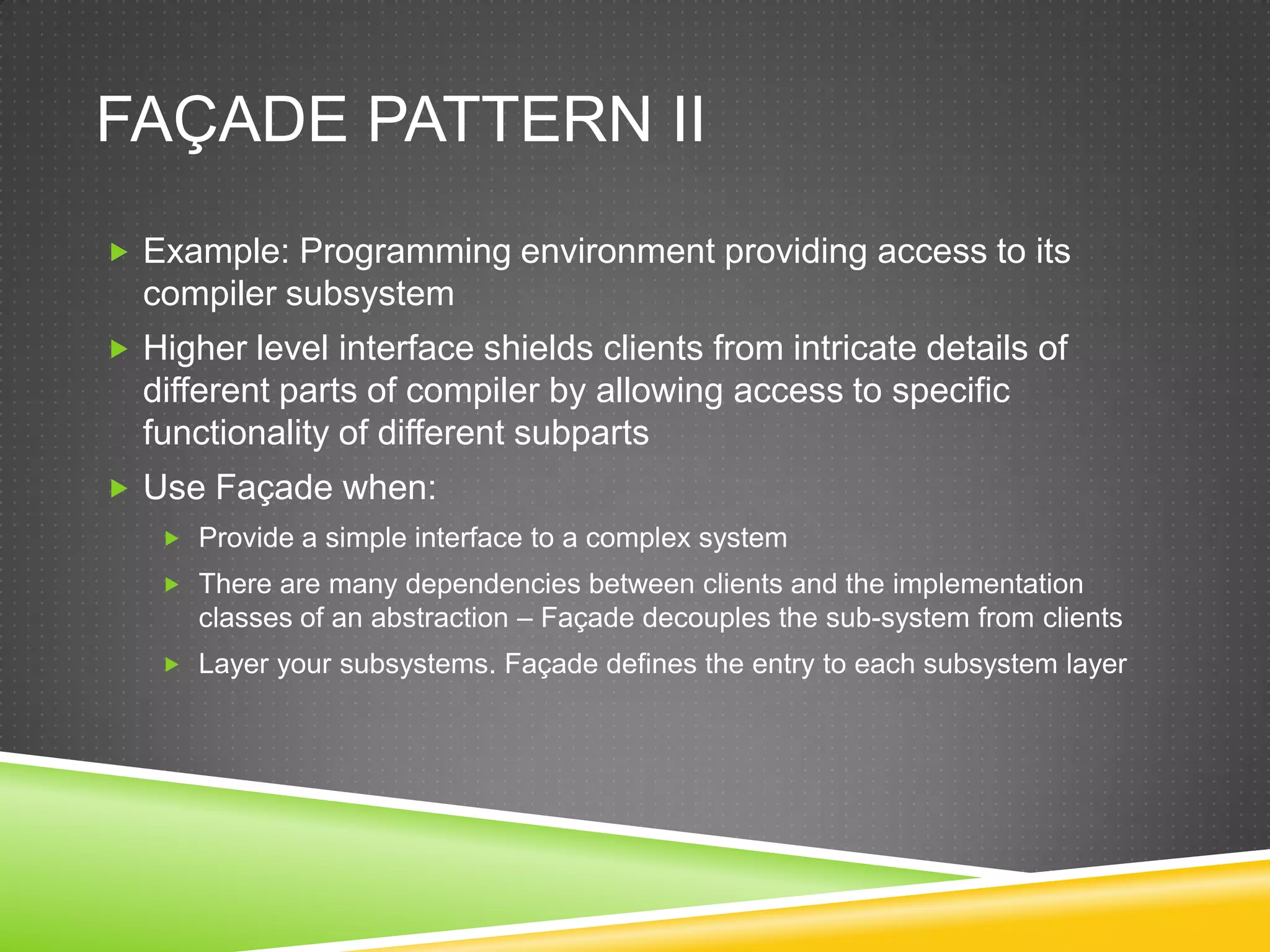 Façade Pattern IIExample: Programming environment providing access to its compiler subsystemHigher level interface shields clients from intricate details of different parts of compiler by allowing access to specific functionality of different subpartsUse Façade when:Provide a simple interface to a complex systemThere are many dependencies between clients and the implementation classes of an abstraction – Façade decouples the sub-system from clientsLayer your subsystems. Façade defines the entry to each subsystem layer