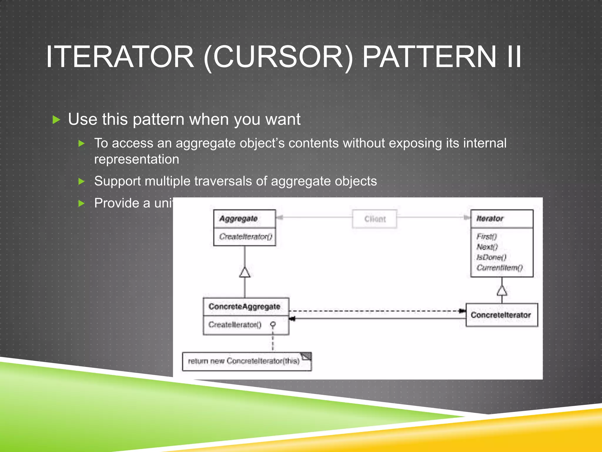 Iterator (Cursor) Pattern IIUse this pattern when you wantTo access an aggregate object’s contents without exposing its internal representationSupport multiple traversals of aggregate objectsProvide a uniform interface for traversing different aggregate structures