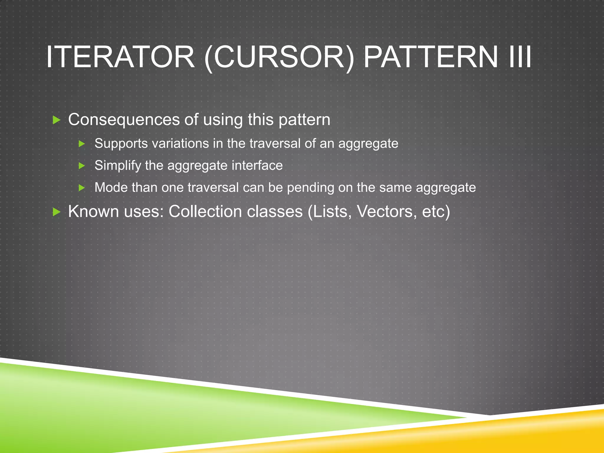 Iterator (Cursor) Pattern IIIConsequences of using this patternSupports variations in the traversal of an aggregateSimplify the aggregate interfaceMode than one traversal can be pending on the same aggregateKnown uses: Collection classes (Lists, Vectors, etc)