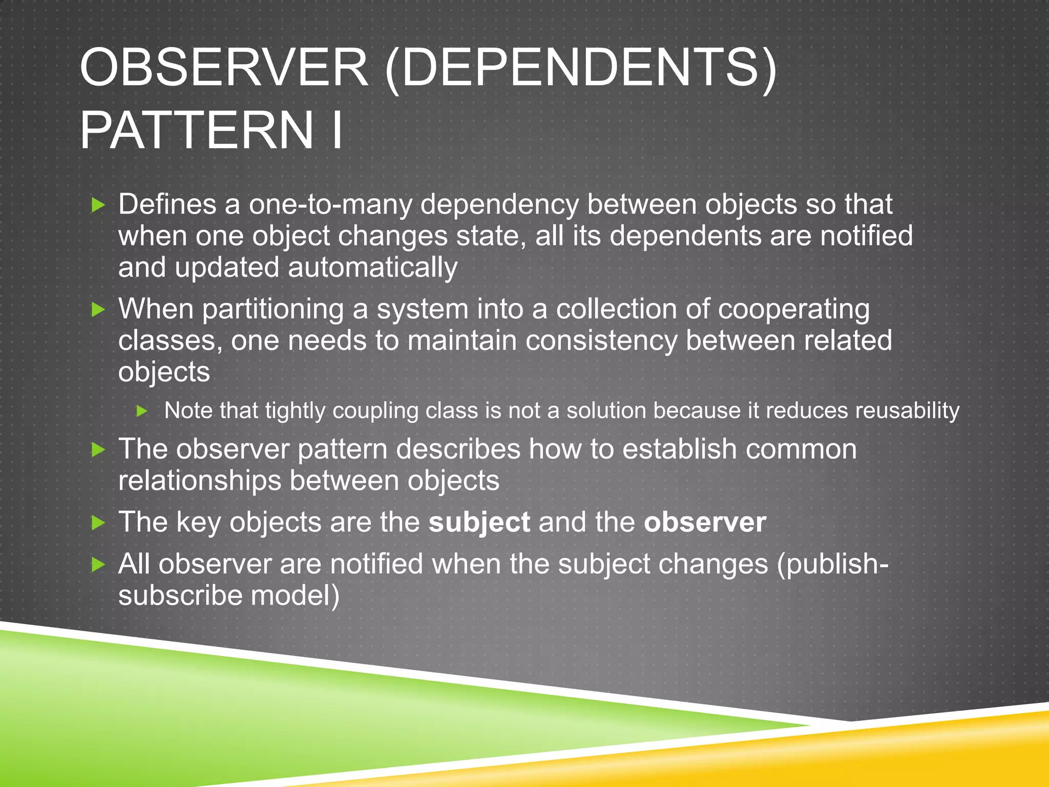 Observer (dependents) Pattern IDefines a one-to-many dependency between objects so that when one object changes state, all its dependents are notified and updated automaticallyWhen partitioning a system into a collection of cooperating classes, one needs to maintain consistency between related objectsNote that tightly coupling class is not a solution because it reduces reusabilityThe observer pattern describes how to establish common relationships between objectsThe key objects are the subject and the observerAll observer are notified when the subject changes (publish-subscribe model)