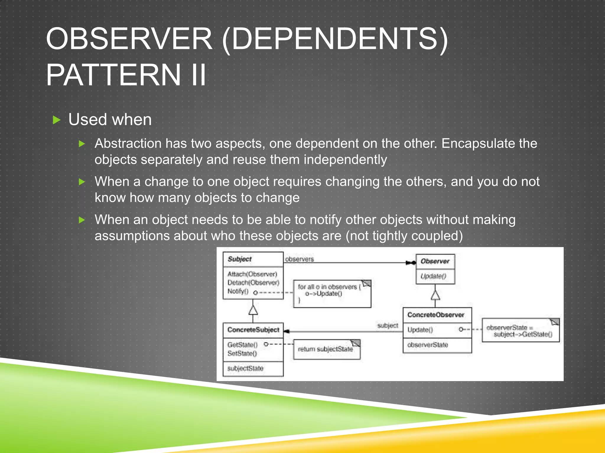 Observer (dependents) Pattern IIUsed whenAbstraction has two aspects, one dependent on the other. Encapsulate the objects separately and reuse them independentlyWhen a change to one object requires changing the others, and you do not know how many objects to changeWhen an object needs to be able to notify other objects without making assumptions about who these objects are (not tightly coupled)