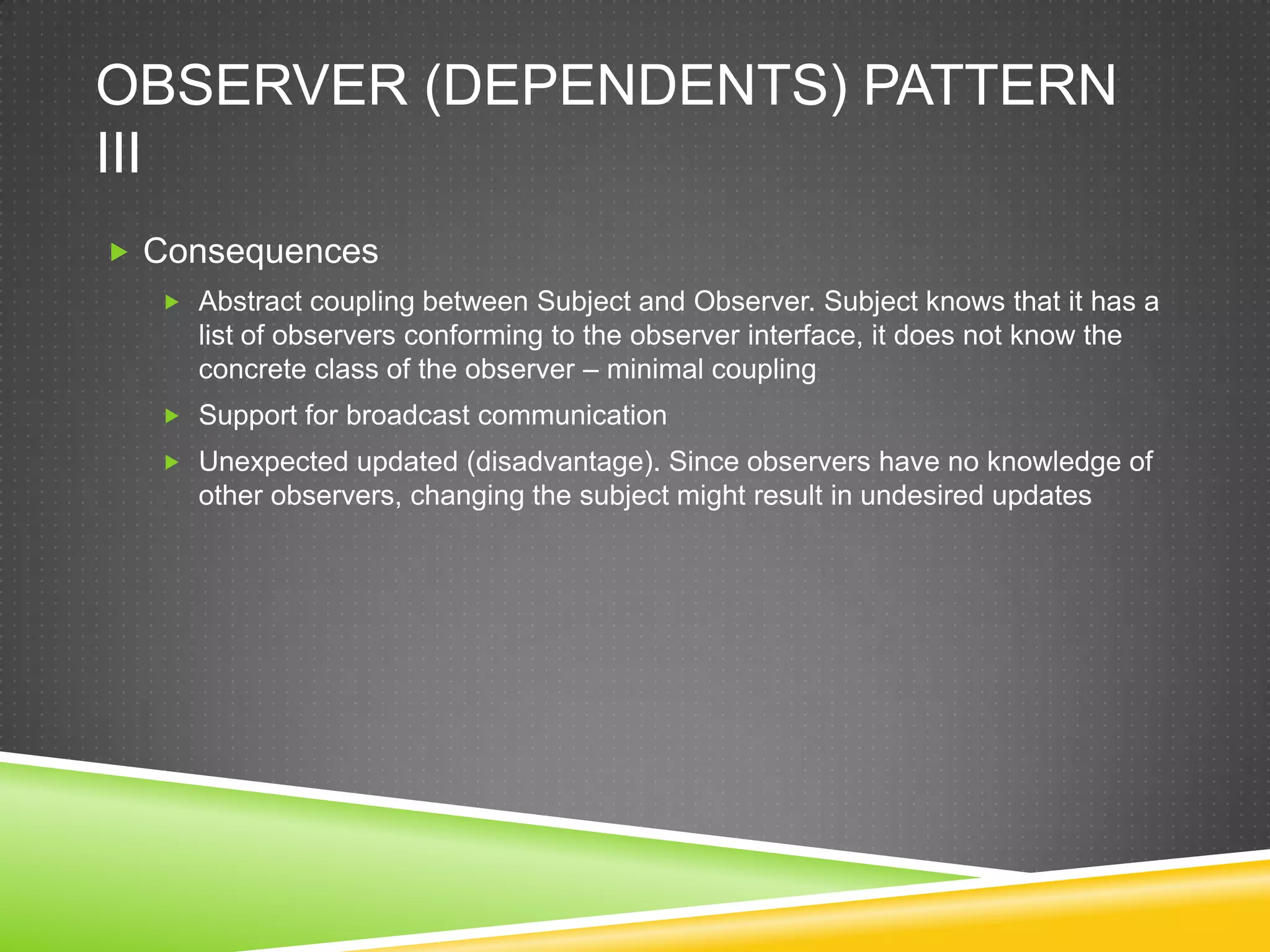 Observer (dependents) Pattern IIIConsequencesAbstract coupling between Subject and Observer. Subject knows that it has a list of observers conforming to the observer interface, it does not know the concrete class of the observer – minimal couplingSupport for broadcast communicationUnexpected updated (disadvantage). Since observers have no knowledge of other observers, changing the subject might result in undesired updates