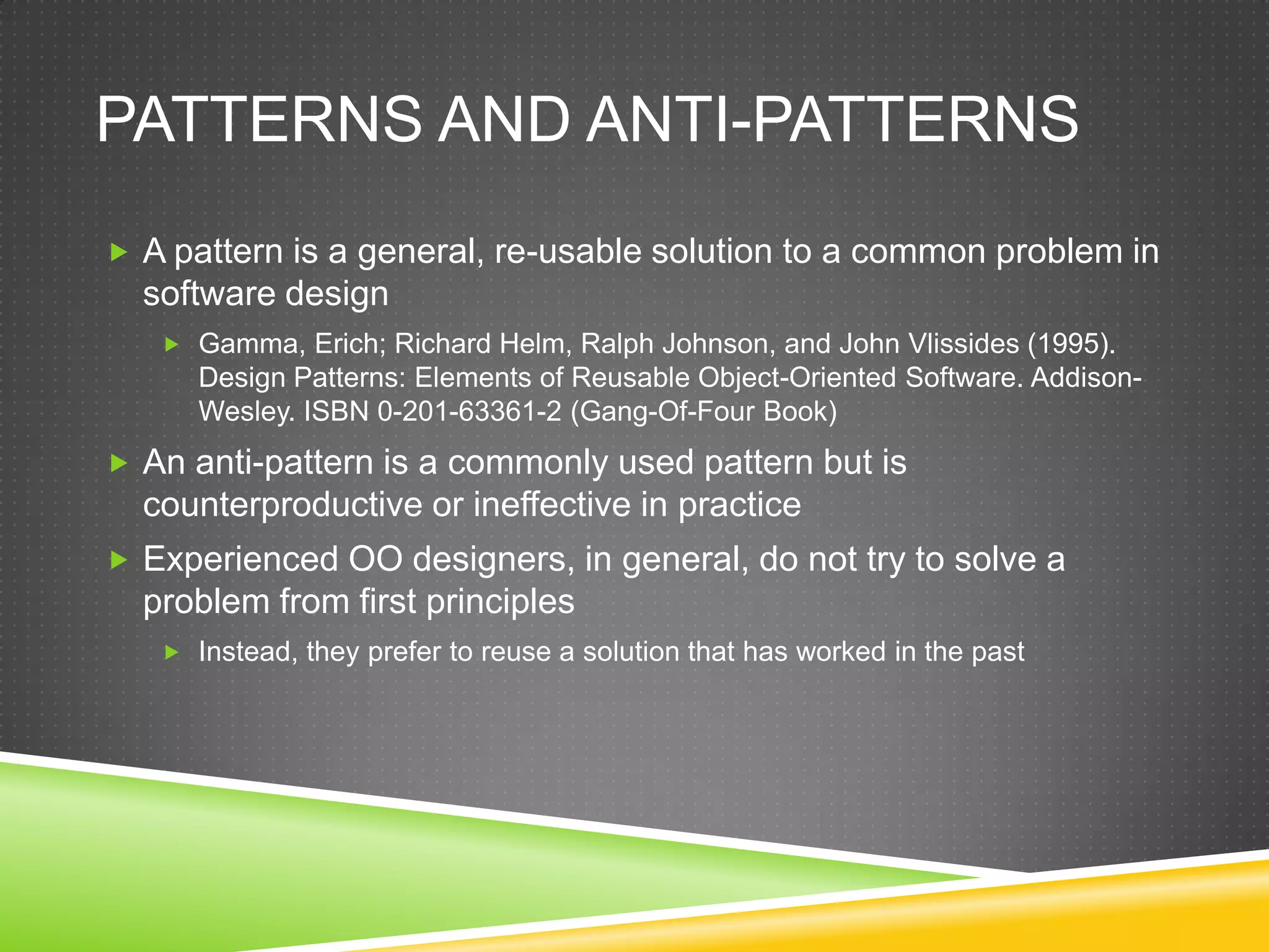 Patterns and Anti-patternsA pattern is a general, re-usable solution to a common problem in software designGamma, Erich; Richard Helm, Ralph Johnson, and John Vlissides (1995). Design Patterns: Elements of Reusable Object-Oriented Software. Addison-Wesley. ISBN 0-201-63361-2 (Gang-Of-Four Book)An anti-pattern is a commonly used pattern but is counterproductive or ineffective in practiceExperienced OO designers, in general, do not try to solve a problem from first principlesInstead, they prefer to reuse a solution that has worked in the past