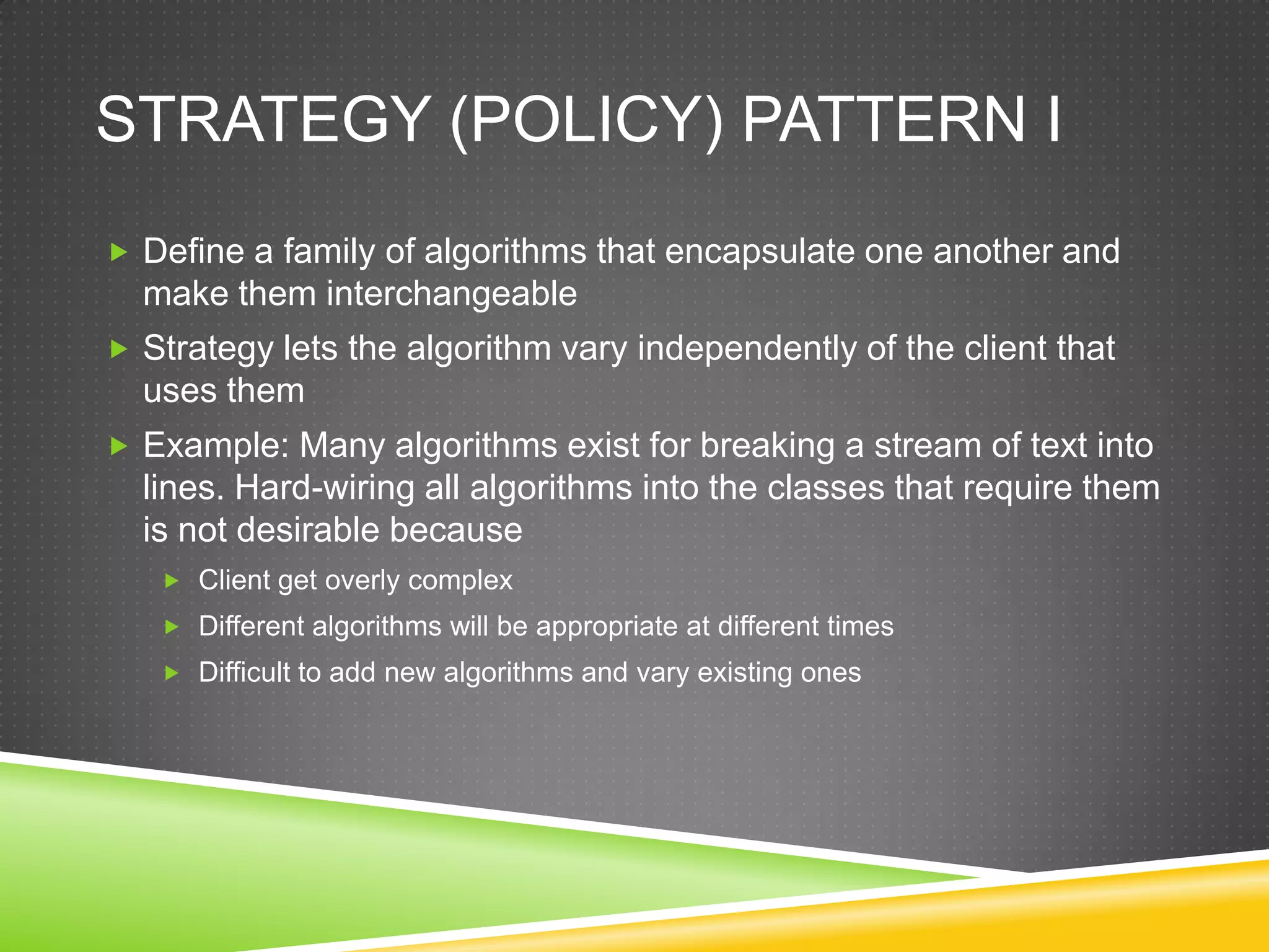 Strategy (Policy) Pattern IDefine a family of algorithms that encapsulate one another and make them interchangeableStrategy lets the algorithm vary independently of the client that uses themExample: Many algorithms exist for breaking a stream of text into lines. Hard-wiring all algorithms into the classes that require them is not desirable becauseClient get overly complexDifferent algorithms will be appropriate at different timesDifficult to add new algorithms and vary existing ones