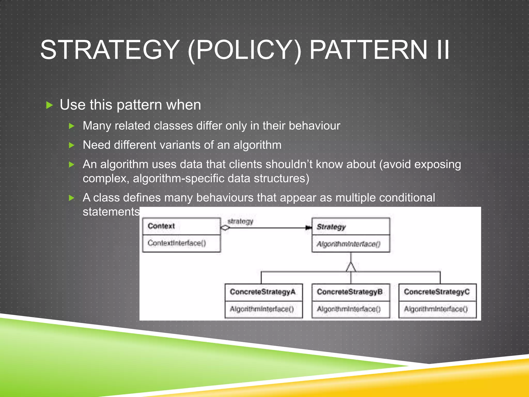 Strategy (Policy) Pattern IIUse this pattern whenMany related classes differ only in their behaviourNeed different variants of an algorithmAn algorithm uses data that clients shouldn’t know about (avoid exposing complex, algorithm-specific data structures)A class defines many behaviours that appear as multiple conditional statements in its operators