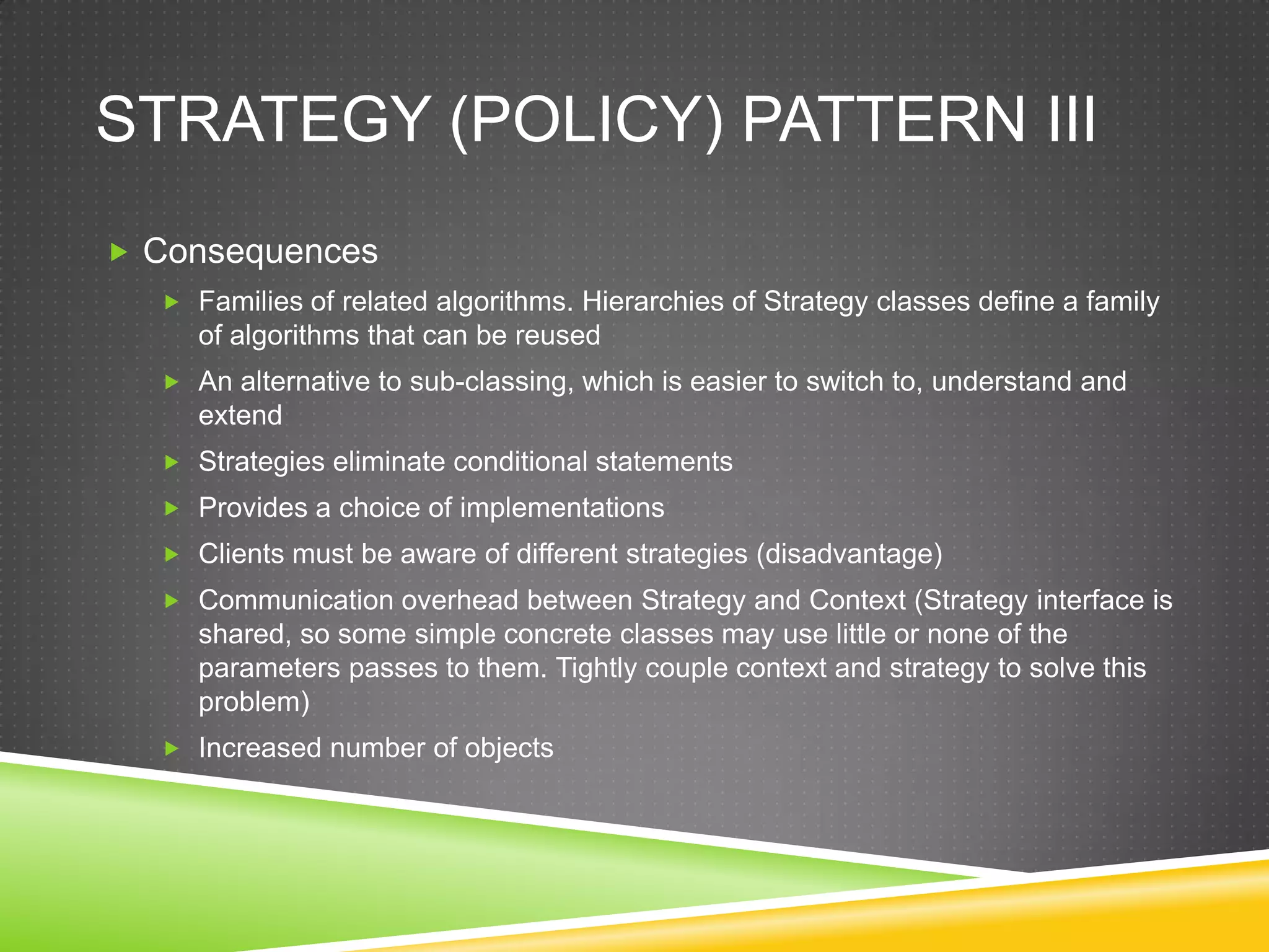 Strategy (Policy) Pattern IIIConsequencesFamilies of related algorithms. Hierarchies of Strategy classes define a family of algorithms that can be reusedAn alternative to sub-classing, which is easier to switch to, understand and extendStrategies eliminate conditional statementsProvides a choice of implementationsClients must be aware of different strategies (disadvantage)Communication overhead between Strategy and Context (Strategy interface is shared, so some simple concrete classes may use little or none of the parameters passes to them. Tightly couple context and strategy to solve this problem)Increased number of objects