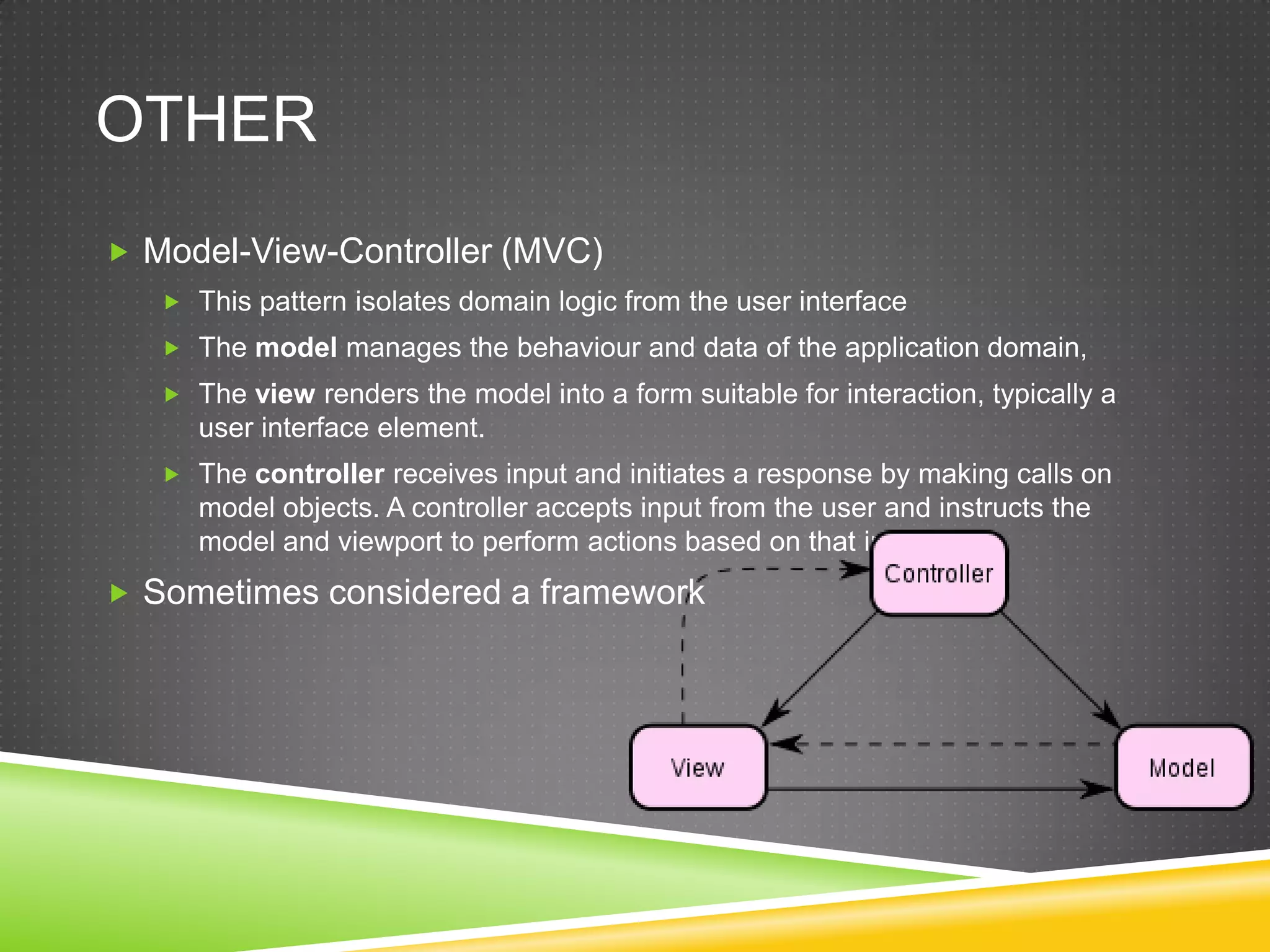 OtherModel-View-Controller (MVC)This pattern isolates domain logic from the user interfaceThe model manages the behaviour and data of the application domain, The view renders the model into a form suitable for interaction, typically a user interface element. The controller receives input and initiates a response by making calls on model objects. A controller accepts input from the user and instructs the model and viewport to perform actions based on that input.Sometimes considered a framework