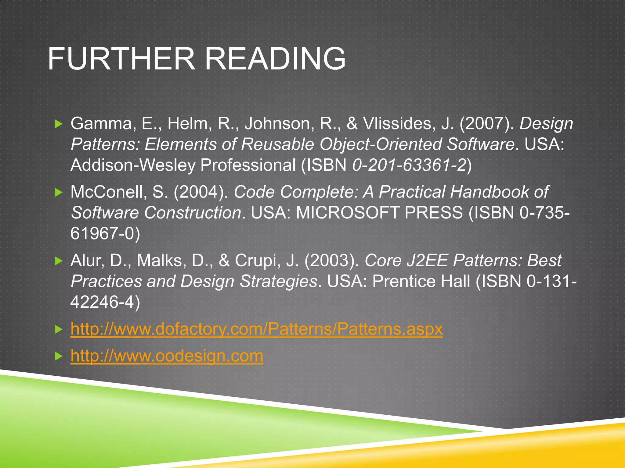 Further ReadingGamma, E., Helm, R., Johnson, R., & Vlissides, J. (2007). Design Patterns: Elements of Reusable Object-Oriented Software. USA: Addison-Wesley Professional (ISBN 0-201-63361-2)McConell, S. (2004). Code Complete: A Practical Handbook of Software Construction. USA: MICROSOFT PRESS (ISBN 0-735-61967-0)Alur, D., Malks, D., & Crupi, J. (2003). Core J2EE Patterns: Best Practices and Design Strategies. USA: Prentice Hall (ISBN 0-131-42246-4)http://www.dofactory.com/Patterns/Patterns.aspxhttp://www.oodesign.com