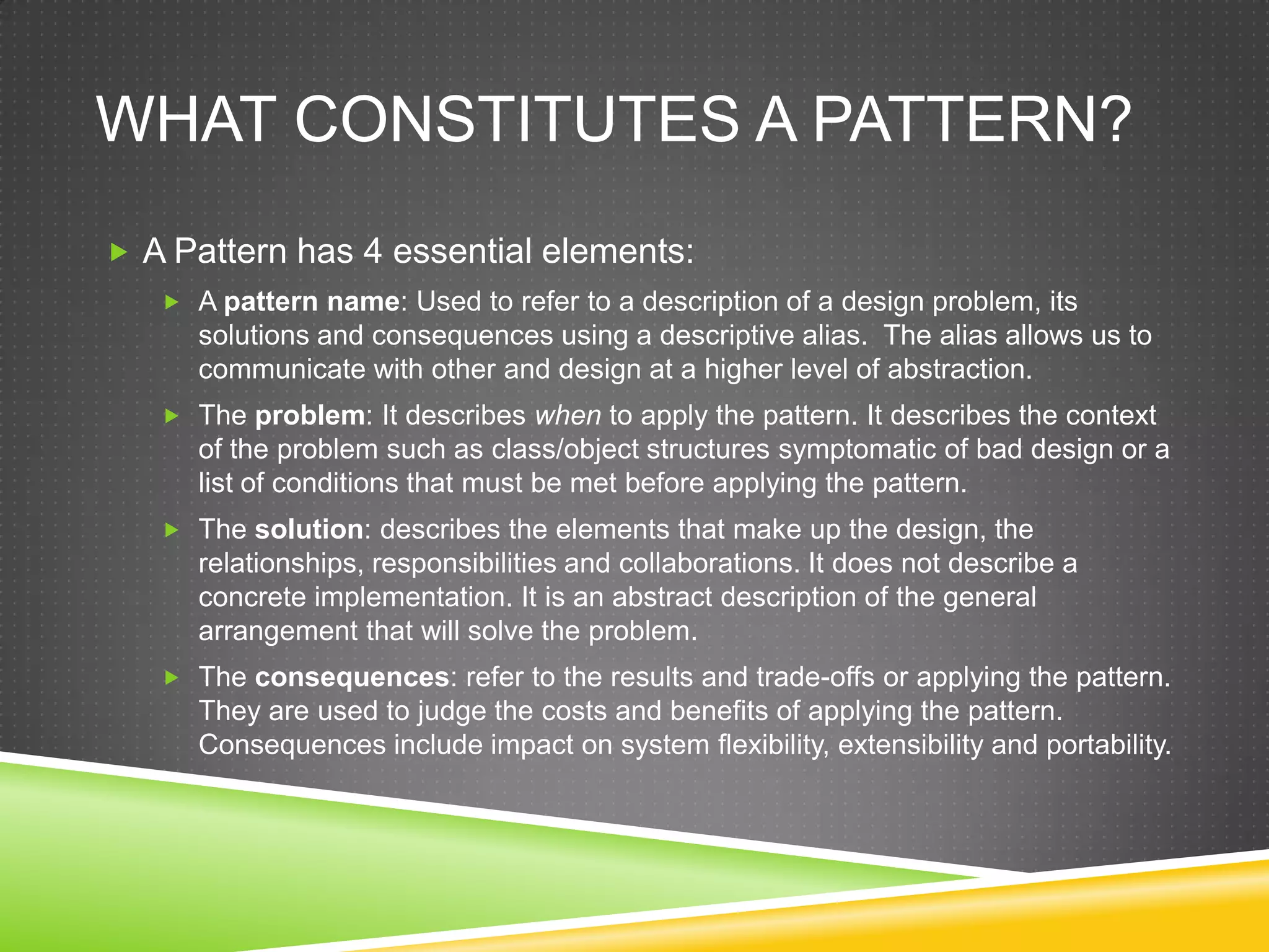 What constitutes a pattern?A Pattern has 4 essential elements:A pattern name: Used to refer to a description of a design problem, its solutions and consequences using a descriptive alias. The alias allows us to communicate with other and design at a higher level of abstraction.The problem: It describes when to apply the pattern. It describes the context of the problem such as class/object structures symptomatic of bad design or a list of conditions that must be met before applying the pattern.The solution: describes the elements that make up the design, the relationships, responsibilities and collaborations. It does not describe a concrete implementation. It is an abstract description of the general arrangement that will solve the problem.The consequences: refer to the results and trade-offs or applying the pattern. They are used to judge the costs and benefits of applying the pattern. Consequences include impact on system flexibility, extensibility and portability.