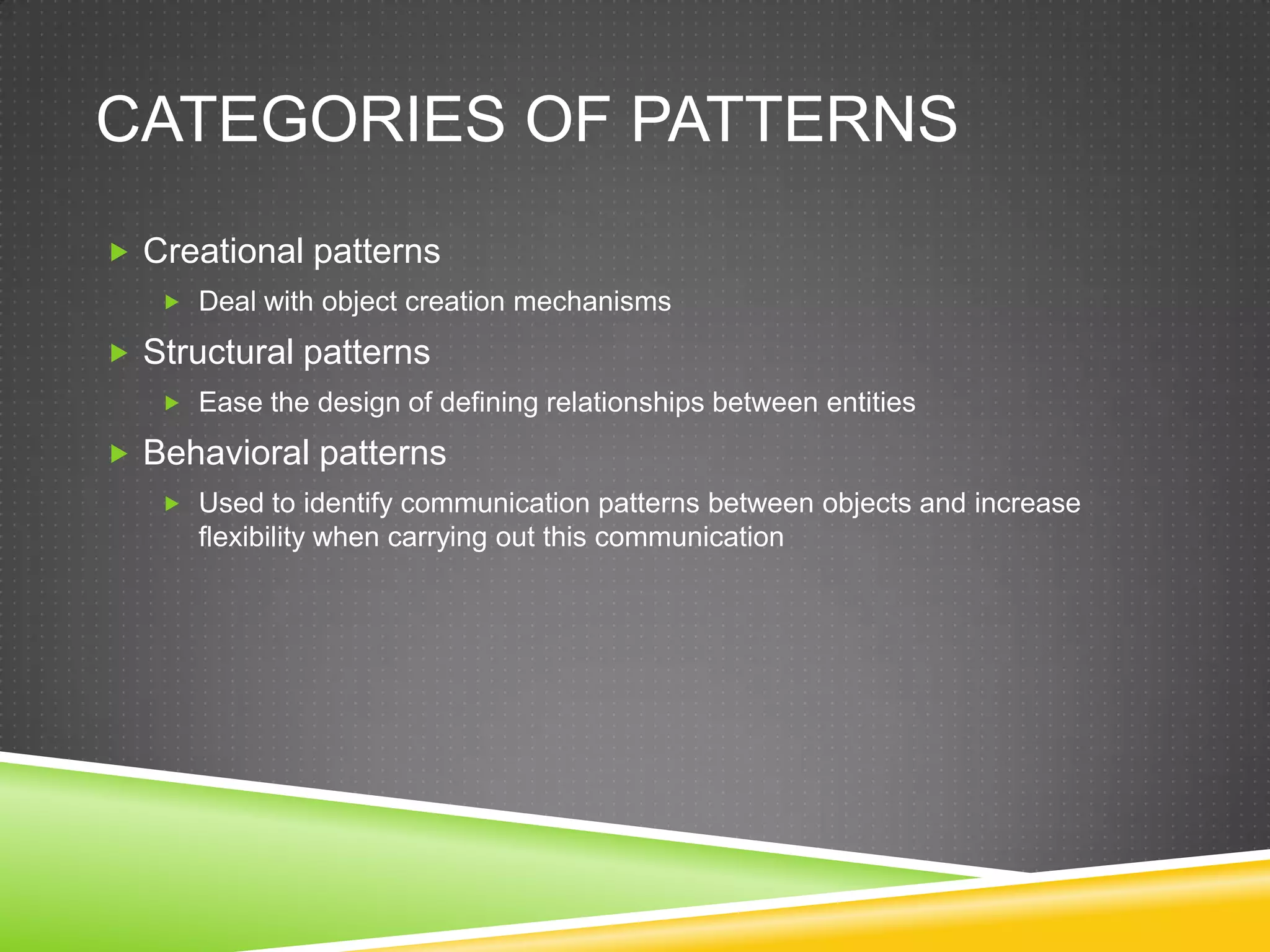 Categories of PatternsCreational patternsDeal with object creation mechanismsStructural patternsEase the design of defining relationships between entitiesBehavioral patternsUsed to identify communication patterns between objects and increase flexibility when carrying out this communication