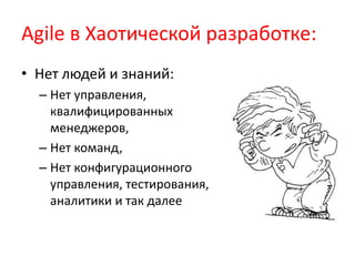 Agile вХаотической разработке:Нет людей и знаний: Нет управления, квалифицированных менеджеров, Нет команд,Нет конфигурационного управления, тестирования, аналитики и так далее