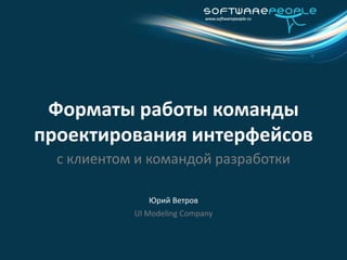 Юрий Ветров Форматы работы команды проектирования интерфейсов с клиентом и командой разработки UI Modeling Company 