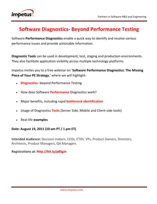               <br />Software Diagnostics- Beyond Performance Testing<br />Software Performance Diagnostics enable a quick way to identify and resolve various performance issues and provide actionable information.<br />Diagnostic Tools can be used in development, test, staging and production environments. They also facilitate application visibility across multiple technology platforms.Impetus invites you to a free webinar on ‘Software Performance Diagnostics: The Missing Piece of Your PE Strategy‚’ where we will highlight- <br />Diagnostics- beyond Performance Testing<br />How does Software Performance Diagnostics work?<br />Major benefits, including rapid bottleneck identification<br />Usage of Diagnostics Tools (Server Side, Mobile and Client-side tools)<br />Real-life examples<br />Date: August 19, 2011 (10 am PT / 1 pm ET)<br />Intended Audience: Decision makers, CEOs, CTOs, VPs, Product Owners, Directors, Architects, Product Managers, QA Managers <br />Registrations at: http://bit.ly/p8SgJn<br />