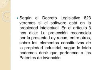  Según el Decreto Legislativo 823
veremos si el software está en la
propiedad intelectual. En el artículo 3
nos dice: La protección reconocida
por la presente Ley recae, entre otros,
sobre los elementos constitutivos de
la propiedad industrial, según lo leído
podemos decir que pertenece a las
Patentes de invención
 