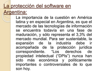 La protección del software en
Argentina:
La importancia de la cuestión en América
latina y en especial en Argentina, es que el
mercado de las tecnologías de información
se encuentra todavía en una fase de
maduración, y sólo representa el 3,3% del
mercado mundial. Para ser sustentable, la
expansión de la industria debe ir
acompañada de la protección jurídica
correspondiente. “Los derechos de
propiedad intelectual (“DPIs”) nunca han
sido más económica y políticamente
importantes o controversiales de lo que
son hoy.
 