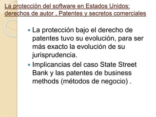 La protección del software en Estados Unidos:
derechos de autor , Patentes y secretos comerciales
 La protección bajo el derecho de
patentes tuvo su evolución, para ser
más exacto la evolución de su
jurisprudencia.
 Implicancias del caso State Street
Bank y las patentes de business
methods (métodos de negocio) .
 