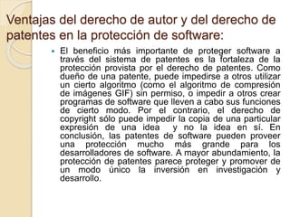 Ventajas del derecho de autor y del derecho de
patentes en la protección de software:
 El beneficio más importante de proteger software a
través del sistema de patentes es la fortaleza de la
protección provista por el derecho de patentes. Como
dueño de una patente, puede impedirse a otros utilizar
un cierto algoritmo (como el algoritmo de compresión
de imágenes GIF) sin permiso, o impedir a otros crear
programas de software que lleven a cabo sus funciones
de cierto modo. Por el contrario, el derecho de
copyright sólo puede impedir la copia de una particular
expresión de una idea y no la idea en sí. En
conclusión, las patentes de software pueden proveer
una protección mucho más grande para los
desarrolladores de software. A mayor abundamiento, la
protección de patentes parece proteger y promover de
un modo único la inversión en investigación y
desarrollo.
 