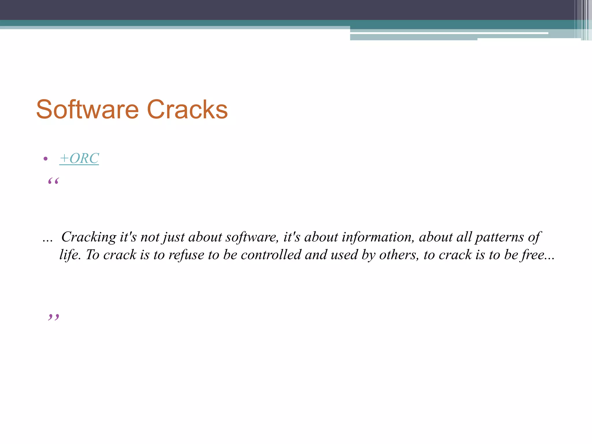 Software CracksWhat are cracksThe modification of software to remove or disable features which are considered undesirable by the person cracking the software, usually related to protection methods: copy protection, trial/demo version, serial number, hardware key, date checks, CD check or software annoyances like nag screens and adware. Piracy  case : Angry Atari Software DevelopersCodeHead released this version on Saturday, September 12, 1992 at                   the Glendale Atari Faire. By Sunday, before the second day of the                   show was even over, it was already in distribution by pirates.