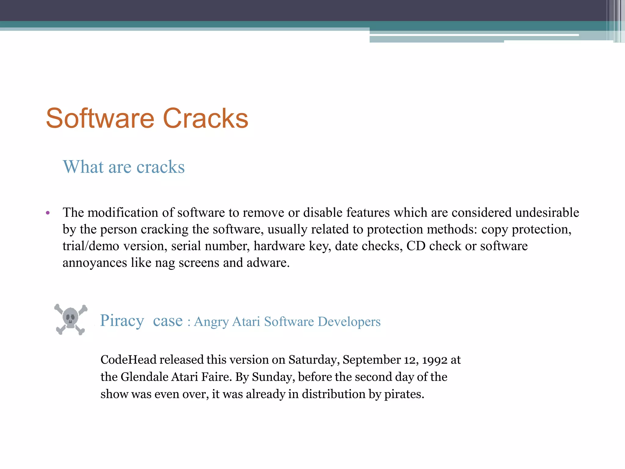 Utilitarian/Consequentialist PerspectiveStake holder: Software companyPiracy and copyright been violatedFinancial damageStake holder: crackerSelf contentTaking the risk of  being put into prisonStake holder: CommunityHelp young generation discover computers Traian Basescu, Romanian president as of 2010, .said: "piracy helped the young generation discover computers. It set off the development of the IT industry in Romania.“Short Term: Everyone can get software for free(means people who couldn’t afford it have access to it now)Long Term: may slow down the pace of designing new softwareDEONTOLOGICAL PERSPECTIVEDefine the issuesCrackers create cracks and distribute them on InternetPeople who use crack instead of purchasing software The purpose of crackerSharingCuriosityCompetition