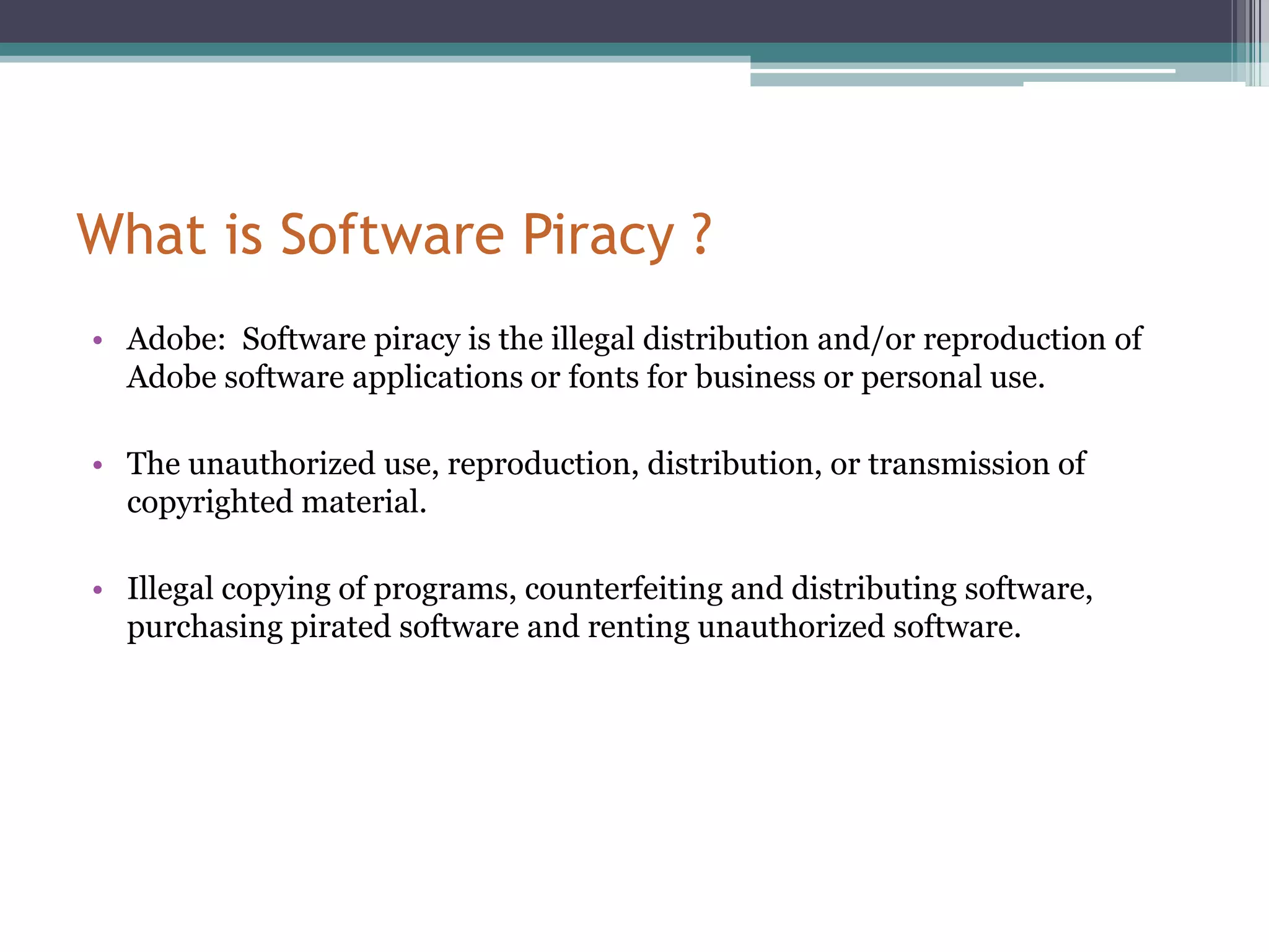 What is Software Piracy ?Adobe:  Software piracy is the illegal distribution and/or reproduction of Adobe software applications or fonts for business or personal use. The unauthorized use, reproduction, distribution, or transmission of copyrighted material.Illegal copying of programs, counterfeiting and distributing software, purchasing pirated software and renting unauthorized software. 