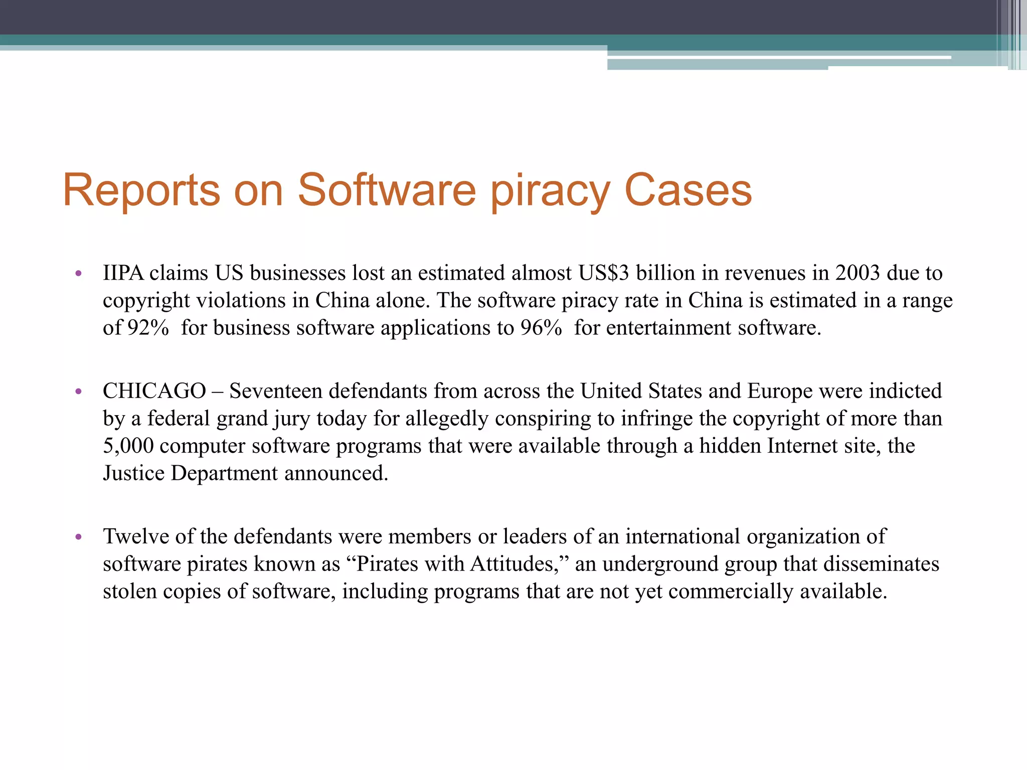 Reports on Software piracy CasesIIPA claims US businesses lost an estimated almost US$3 billion in revenues in 2003 due to copyright violations in China alone. The software piracy rate in China is estimated in a range of 92%  for business software applications to 96%  for entertainment software.CHICAGO – Seventeen defendants from across the United States and Europe were indicted by a federal grand jury today for allegedly conspiring to infringe the copyright of more than 5,000 computer software programs that were available through a hidden Internet site, the Justice Department announced. Twelve of the defendants were members or leaders of an international organization of software pirates known as “Pirates with Attitudes,” an underground group that disseminates stolen copies of software, including programs that are not yet commercially available.