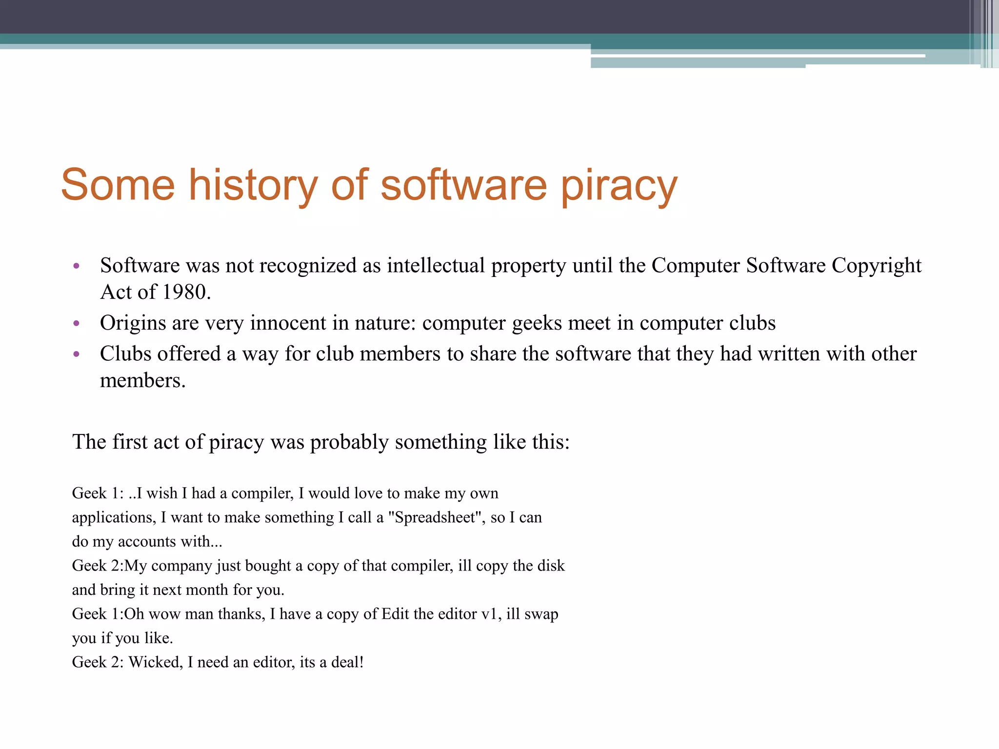 Some history of software piracySoftware was not recognized as intellectual property until the Computer Software Copyright Act of 1980.Origins are very innocent in nature: computer geeks meet in computer clubsClubs offered a way for club members to share the software that they had written with other members. The first act of piracy was probably something like this:Geek 1: ..I wish I had a compiler, I would love to make my ownapplications, I want to make something I call a "Spreadsheet", so I cando my accounts with...Geek 2:My company just bought a copy of that compiler, ill copy the diskand bring it next month for you.Geek 1:Oh wow man thanks, I have a copy of Edit the editor v1, ill swapyou if you like.Geek 2: Wicked, I need an editor, its a deal!