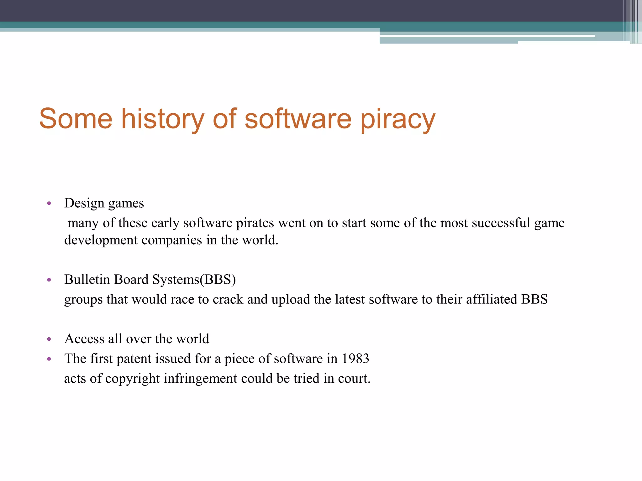 Some history of software piracyDesign games      many of these early software pirates went on to start some of the most successful game development companies in the world.Bulletin Board Systems(BBS)     groups that would race to crack and upload the latest software to their affiliated BBSAccess all over the world The first patent issued for a piece of software in 1983     acts of copyright infringement could be tried in court.