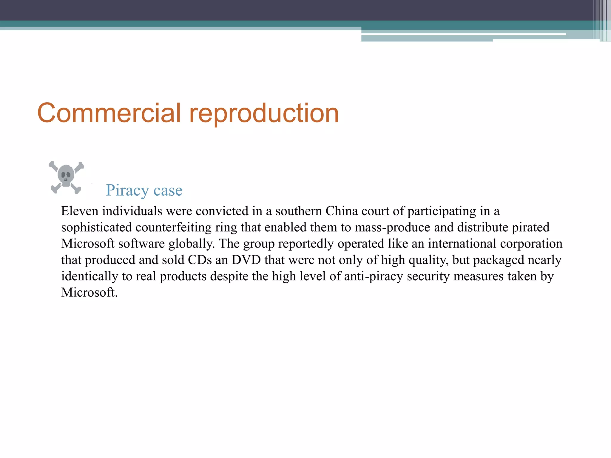 Commercial reproduction Piracy case     Eleven individuals were convicted in a southern China court of participating in a sophisticated counterfeiting ring that enabled them to mass-produce and distribute pirated Microsoft software globally. The group reportedly operated like an international corporation that produced and sold CDs an DVD that were not only of high quality, but packaged nearly identically to real products despite the high level of anti-piracy security measures taken by Microsoft.