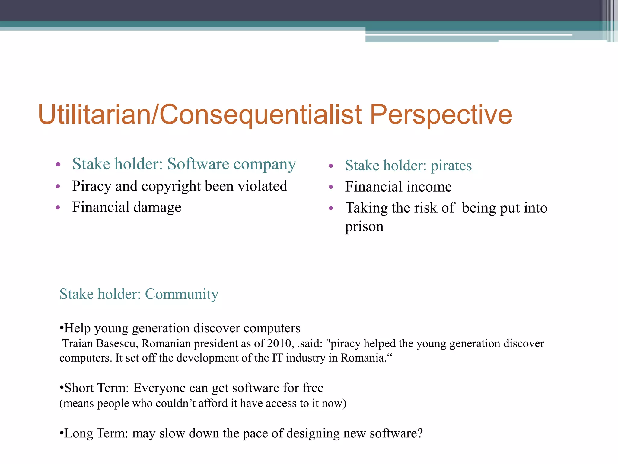 Utilitarian/Consequentialist PerspectiveStake holder: Software companyPiracy and copyright been violatedFinancial damageStake holder: piratesFinancial incomeTaking the risk of  being put into prisonStake holder: CommunityHelp young generation discover computers Traian Basescu, Romanian president as of 2010, .said: "piracy helped the young generation discover computers. It set off the development of the IT industry in Romania.“Short Term: Everyone can get software for free(means people who couldn’t afford it have access to it now)Long Term: may slow down the pace of designing new software?Deontological PerspectiveDefine the issuesPeople  participating in a counterfeiting ring that enabled them to mass-produce and distribute pirated.The purpose of piratesFinancial income