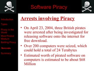 Software Piracy
Arrests involving Piracy
• On April 23, 2004, three British pirates
were arrested after being investigated for
releasing software onto the internet for
free download.
• Over 200 computers were seized, which
could hold a total of 24 Terabytes
• Estimated worth of pirated software on
computers is estimated to be about $68
Million
Introduction
Types
Piracy in the
World
Most Pirated
Medium
Battling Piracy
Arrests
Summary
 