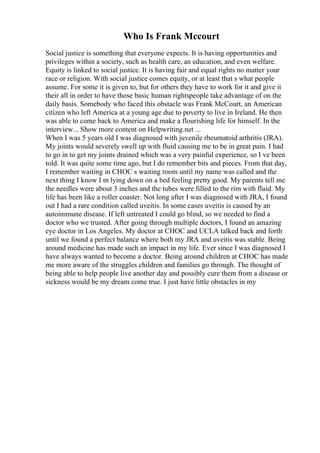 Who Is Frank Mccourt
Social justice is something that everyone expects. It is having opportunities and
privileges within a society, such as health care, an education, and even welfare.
Equity is linked to social justice. It is having fair and equal rights no matter your
race or religion. With social justice comes equity, or at least that s what people
assume. For some it is given to, but for others they have to work for it and give it
their all in order to have those basic human rightspeople take advantage of on the
daily basis. Somebody who faced this obstacle was Frank McCourt, an American
citizen who left America at a young age due to poverty to live in Ireland. He then
was able to come back to America and make a flourishing life for himself. In the
interview... Show more content on Helpwriting.net ...
When I was 5 years old I was diagnosed with juvenile rheumatoid arthritis (JRA).
My joints would severely swell up with fluid causing me to be in great pain. I had
to go in to get my joints drained which was a very painful experience, so I ve been
told. It was quite some time ago, but I do remember bits and pieces. From that day,
I remember waiting in CHOC s waiting room until my name was called and the
next thing I know I m lying down on a bed feeling pretty good. My parents tell me
the needles were about 3 inches and the tubes were filled to the rim with fluid. My
life has been like a roller coaster. Not long after I was diagnosed with JRA, I found
out I had a rare condition called uveitis. In some cases uveitis is caused by an
autoimmune disease. If left untreated I could go blind, so we needed to find a
doctor who we trusted. After going through multiple doctors, I found an amazing
eye doctor in Los Angeles. My doctor at CHOC and UCLA talked back and forth
until we found a perfect balance where both my JRA and uveitis was stable. Being
around medicine has made such an impact in my life. Ever since I was diagnosed I
have always wanted to become a doctor. Being around children at CHOC has made
me more aware of the struggles children and families go through. The thought of
being able to help people live another day and possibly cure them from a disease or
sickness would be my dream come true. I just have little obstacles in my
 