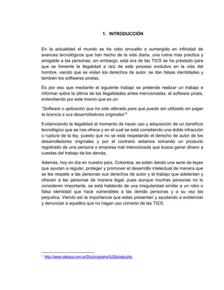 1. INTRODUCCIÓN
En la actualidad el mundo se ha visto envuelto o sumergido en infinidad de
avances tecnológicos que han hecho de la vida diaria, una rutina mas practica y
amigable a las personas; sin embargo, esta era de las TICS se ha prestado para
que se fomente la ilegalidad a raíz de este proceso evolutivo en la vida del
hombre, viendo que se violan los derechos de autor, se dan falsas identidades y
también los softwares piratas.
Es por eso que mediante el siguiente trabajo se pretende realizar un trabajo e
informar sobre la última de las ilegalidades antes mencionadas, el software pirata,
entendiendo por este mismo que es un:
“Software o aplicación que ha sido alterado para que pueda ser utilizado sin pagar
la licencia a sus desarrolladores originales”1
Evidenciando la ilegalidad al momento de hacer uso y adquisición de un beneficio
tecnológico que se nos ofrece y en el cual se está cometiendo una doble infracción
o ruptura de la ley, puesto que no se está respetando el derecho de autor de los
desarrolladores originales y por el contrario estamos tomando un producto
registrado de una persona o empresa mal intencionada que busca ganar dinero a
cuestas del trabajo de los demás.
Además, hoy en día en nuestro país, Colombia, se están dando una serie de leyes
que ayudan a regular, proteger y promover el desarrollo intelectual de manera que
se les respete a las personas sus derechos de autor y el trabajo que adelantan y
ofrecen a las personas de manera legal, pues aunque muchas personas no lo
consideren importante, se está hablando de una irregularidad similar a un robo o
falsa identidad que hace vulnerables a las demás personas y a su vez las
perjudica. Viendo así la importancia que estas presentan y ayudando a evidenciar
y denunciar a aquellos que no hagan uso correcto de las TICS.
1
http://www.alegsa.com.ar/Dic/programa%20pirata.php
 