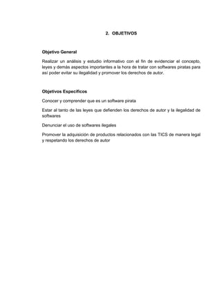 2. OBJETIVOS
Objetivo General
Realizar un análisis y estudio informativo con el fin de evidenciar el concepto,
leyes y demás aspectos importantes a la hora de tratar con softwares piratas para
así poder evitar su ilegalidad y promover los derechos de autor.
Objetivos Específicos
Conocer y comprender que es un software pirata
Estar al tanto de las leyes que defienden los derechos de autor y la ilegalidad de
softwares
Denunciar el uso de softwares ilegales
Promover la adquisición de productos relacionados con las TICS de manera legal
y respetando los derechos de autor
 