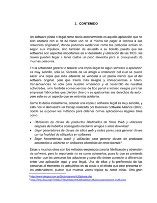3. CONTENIDO
Un software pirata o ilegal como decía anteriormente es aquella aplicación que ha
sido alterada con el fin de hacer uso de la misma sin pagar la licencia a sus
creadores originales2, donde podemos evidenciar como las personas actúan no
según sus impulsos, sino también de acuerdo a su bolsillo puesto que los
softwares son aspectos importantes en el desarrollo y utilización de las TICS, los
cuales pueden llegar a tener costos un poco elevados para el presupuesto de
muchas personas.
En la actualidad generar o realizar una copia ilegal de algún software u aplicación
es muy sencillo, solo se necesita de un amigo u ordenador del cual se pueda
sacar una copia que más adelante se venderá a un precio menor que el del
software original, pero que traerá más riesgos y consecuencias a futuro.
Consecuencias no solo para nuestro ordenador y el desarrollo de nuestras
actividades, sino también consecuencias de tipo penal e incluso riesgos para las
empresas fabricantes que pierden dinero y se quebrantas sus derechos de autor;
pero esto es un aspecto que se verá más adelante.
Como lo decía inicialmente, obtener una copia o software ilegal es muy sencillo, y
esto nos lo demuestra un trabajo realizado por Business Software Alliance (2009)
donde se exponen los métodos para obtener dichas aplicaciones ilegales tales
como:
 Obtención de claves de productos falsificados de Sitios Web y utilizarlos
después de haberlos conseguido mediante amigos o sitios download
 Bajar generadores de claves de sitios web y redes pares para generar claves
con la finalidad de utilizarlos en softwares
 Bajar herramientas crack y utilizarlas para generar claves de productos
destinados a utilizarse en softwares obtenidos de otras fuentes3
Estas y muchos otros son los métodos empleados para la falsificación y obtención
de software, pero lo importante no es como obtenerlos, pues lo que se pretende
es evitar que las personas los adquieran y para ello deben aprender a diferenciar
entre una aplicación legal y una ilegal. Una de ellas y la preferencia de las
personas al momento de adquirirlos es su costo o el efecto que este presenta en
los ordenadores, puesto que muchas veces triplica su costo inicial. Otra gran
2
http://www.alegsa.com.ar/Dic/programa%20pirata.php
3
http://ww2.bsa.org/~/media/Files/Research%20Papers/esAR/piracyperceptions_esAR.ashx
 