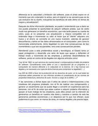 diferencia es la caducidad y limitación del software, pues el pirata expira en el
momento que otro ordenador lo activa, pero el original no se vencerá pues es de
uso exclusivo de su dueño; incluyendo los beneficios de este último en temas de
mejora y actualización4.
Después de dicha información planteada, se puede ir entendiendo que a diario se
nos puede presentar la oportunidad de adquirir software piratas, que de cierto
modo nos generaran un beneficio económico, que más tarde pasara su cuenta de
cobro, pues al no presentar una actualización y mejora compatible con el
ordenador llega a incrementar su valor al hacer que el “cliente” adquiera uno
nuevo y el ahorro se convierte en una nueva inversión, además de generar
desconfianza y daños en los datos almacenados en el computador; pero como lo
mencionaba anteriormente, dicha ilegalidad no solo trae consecuencias de tipo
momentáneo o que son recuperables, sino unas consecuencias penales.
Atendiendo pues a esta problemática social y tecnológica, el Estado toma un
papel protagónico y desarrolla una serie de leyes que apoya y defienden el
trabajo orado y reconocido de las empresas y personas desarrolladoras de
software, yendo en contra de los ilegales con algunos artículos como:
“Ley 44 de 1993, la cual sanciona de manera penal o compensatoria el delito de piratería
de software. Considerando como delito el uso o reproducción de un programa e u
computador de manera diferente a lo estipulado en la licencia. Si o hay licencia son
ilegales y es necesaria una copia de dicha licencia para comprobar su legalidad (…)
Ley 603 de 2000 a favor de la protección de los derechos de autor, en la cual todas las
empresas deben presentar en sus informes anuales el cumplimiento de las normas de
propiedad intelectual y derechos de autor, función a cargo de la DIAN (…)”5
Y las sanciones a dichas leyes son 5 años de cárcel o indemnizaciones a los
creadores del programa pirateado, con el fin de realizar una compensación y
generar un escarmiento que se puede llegar a convertir en experiencia para las
personas, con el fin de evitar que estas vuelvan a adquirir piratería informática y
apoyen el buen trabajo de los creadores, pues ellos actúan con la intención de
generarnos un beneficio en nuestra vida diaria y nosotros a cambio de esto les
generamos perdidas económicas y un desprecio por lo que nos ofrecen, pues
preferimos lo que viene en manos de otros, en manos ilegales y de precios bajos.
4
http://asesorcompu.obolog.es/software-original-o-piratar-1235826
5
http://www.colombiaaprende.edu.co/html/docentes/1596/article-73576.html
 