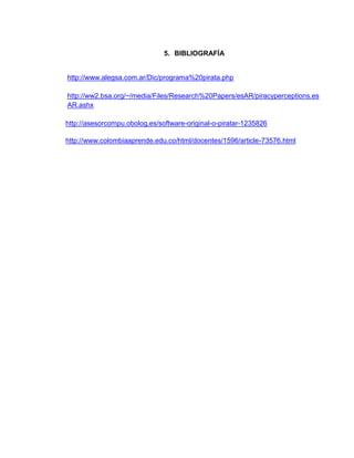 5. BIBLIOGRAFÍA
http://www.alegsa.com.ar/Dic/programa%20pirata.php
http://ww2.bsa.org/~/media/Files/Research%20Papers/esAR/piracyperceptions.es
AR.ashx
http://asesorcompu.obolog.es/software-original-o-piratar-1235826
http://www.colombiaaprende.edu.co/html/docentes/1596/article-73576.html
 