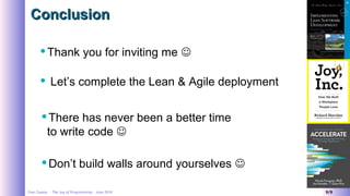 Yves Caseau - The Joy of Programming – June 2018 9/9
ConclusionConclusion
Thank you for inviting me 
There has never been a better time
to write code 
Don’t build walls around yourselves 
 Let’s complete the Lean & Agile deployment
 